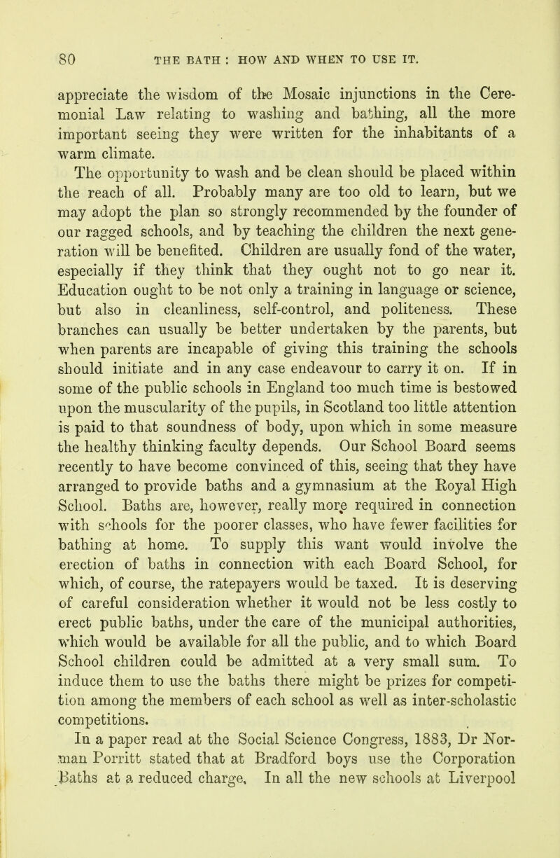 appreciate the wisdom of the Mosaic injunctions in the Cere- monial Law relating to washing and bathing, all the more important seeing they w^ere written for the inhabitants of a warm climate. The opportunity to wash and be clean should be placed within the reach of all. Probably many are too old to learn, but we may adopt the plan so strongly recommended by the founder of our ragged schools, and by teaching the children the next gene- ration wdll be benefited. Children are usually fond of the water, especially if they think that they ought not to go near it. Education ought to be not only a training in language or science, but also in cleanliness, self-control, and politeness. These branches can usually be better undertaken by the parents, but when parents are incapable of giving this training the schools should initiate and in any case endeavour to carry it on. If in some of the public schools in England too much time is bestowed upon the muscularity of the pupils, in Scotland too little attention is paid to that soundness of body, upon which in some measure the healthy thinking faculty depends. Our School Board seems recently to have become convinced of this, seeing that they have arranged to provide baths and a gymnasium at the Eoyal High School. Baths are, however, really more required in connection with schools for the poorer classes, who have fewer facilities for bathing at home. To supply this want would involve the erection of baths in connection with each Board School, for which, of course, the ratepayers would be taxed. It is deserving of careful consideration whether it would not be less costly to erect public baths, under the care of the municipal authorities, w^hich would be available for all the public, and to which Board School children could be admitted at a very small sum. To induce them to use the baths there might be prizes for competi- tion among the members of each school as well as inter-scholastic competitions. In a paper read at the Social Science Congress, 1883, Dr JS'or- man Porritt stated that at Bradford boys use the Corporation i3aths at ^. reduced charge. In all the new schools at Liverpool