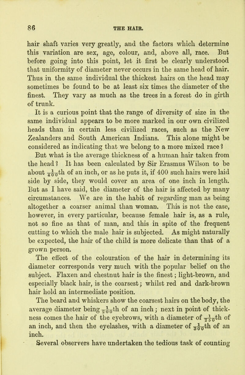 hair shaft varies very greatly, and the factors which determine this variation are sex, age, colour, and, above all, race. But before going into this point, let it first be clearly understood that uniformity of diameter never occurs in the same head of hair. Thus in the same individual the thickest hairs on the head may sometimes be found to be at least six times the diameter of the finest. They vary as much as the trees in a forest do in girth of trunk. It is a curious point that the range of diversity of size in the same individual appears to be more marked in our own civilized heads than in certain less civilized races, such as the New Zealanders and South American Indians. This alone might be considered as indicating that we belong to a more mixed race ? But what is the average thickness of a human hair taken from the head 1 It has been calculated by Sir Erasmus Wilson to be about 4 J^o^h of an inch, or as he puts it, if 400 such hairs were laid side by side, they would cover an area of one inch in length. But as I have said, the diameter of the hair is afi'ected by mxany circumstances. We are in the habit of regarding man as being altogether a coarser animal than woman. This is not the case, however, in every particular, because female hair is, as a rule, not so fine as that of man, and this in spite of the frequent cutting to which the male hair is subjected. As might naturally be expected, the hair of the child is more delicate than that of a grown person. The effect of the colouration of the hair in determining its diameter corresponds very much with the popular belief on the subject. Flaxen and chestnut hair is the finest; light-brown, and especially black hair, is the coarsest; whilst red and dark-brown hair hold an intermediate position. The beard and whiskers show the coarsest hairs on the body, the average diameter being ^Joth of an inch; next in point of thick- ness comes the hair of the eyebrows, with a diameter of ^Ttj-th of an inch, and then the eyelashes, with a diameter of ^J^th of an inch. Several observers have undertaken the tedious task of counting