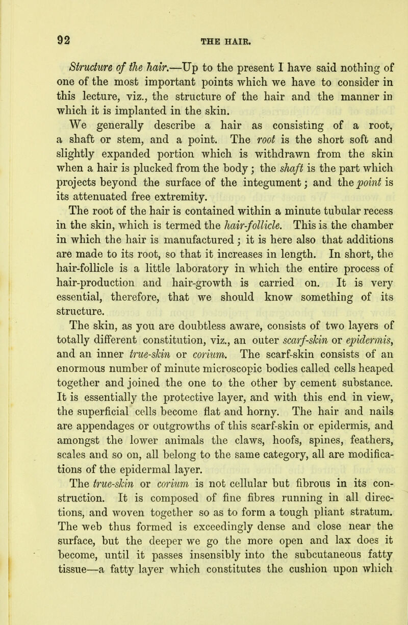 Structure of the Jiair.—Up to the present I have said nothing of one of the most important points which we have to consider in this lecture, viz., the structure of the hair and the manner in which it is implanted in the skin. We generally describe a hair as consisting of a root, a shaft or stem, and a point. The root is the short soft and slightly expanded portion which is withdrawn from the skin when a hair is plucked from the body; the shaft is the part which projects beyond the surface of the integument; and the point is its attenuated free extremity. The root of the hair is contained within a minute tubular recess in the skin, which is termed the hair-follicle. This is the chamber in which the hair is manufactured; it is here also that additions are made to its root, so that it increases in length. In short, the hair-follicle is a little laboratory in which the entire process of hair-production and hair-growth is carried on. It is very essential, therefore, that we should know something of its structure. The skin, as you are doubtless aware, consists of two layers of totally different constitution, viz., an outer scarf-skin or epidermis, and an inner true-skin or coriiim. The scarf-skin consists of an enormous number of minute microscopic bodies called cells heaped together and joined the one to the other by cement substance. It is essentially the protective layer, and with this end in view, the superficial cells become flat and horny. The hair and nails are appendages or outgrowths of this scarf-skin or epidermis, and amongst the lower animals the claws, hoofs, spines, feathers, scales and so on, all belong to the same category, all are modifica- tions of the epidermal layer. The true-skin or corium is not cellular but fibrous in its con- struction. It is composed of fine fibres running in all direc- tions, and woven together so as to form a tough pliant stratum. The web thus formed is exceedingly dense and close near the surface, but the deeper we go the more open and lax does it become, until it passes insensibly into the subcutaneous fatty tissue—a fatty layer which constitutes the cushion upon which