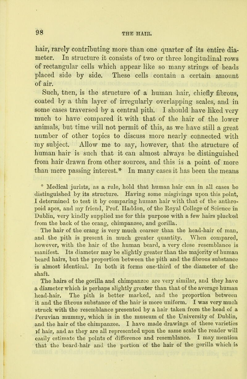 hair, rarely contributing more than one quarter of its entire dia- meter. In structure it consists of two or three longitudinal rows of rectangular cells which appear like so many strings of beads placed side by side. These cells contain a certain amount of air. Suchj tiien, is the structure of a human hair, chiefly fibrous, coated by a thin layer of irregularly overlapping scales, and in some cases traversed by a central pith. I should have liked very much to have compared it with that of the hair of the lower animals, but time will not permit of this, as we have still a great number of other topics to discuss more nearly connected wdth my subject. Allow me to say, however, that the structure of human hair is such that it can almost always be distinguished from hair drawn from other sources, and this is a point of more than mere passing interest.In many cases it has been the means Medical jurists, as a rule, hold that human hair can in all cases be distinguished by its structure. Having some misgivings upon this point, I determined to test it by comparing human hair with that of the anthro- poid apes, and my friend. Prof. Haddon, of the Royal College of Science in Dublin, very kindly supplied me for this purpose with a few hairs plucked from the back of the orang, chimpanzee, and gorilla. The hair of the orang is very much coarser than the head-hair of man, and the pith is present in much greater quantity. When compared, however, with the hair of the human beard, a very close resemblance is manifest. Its diameter may be slightly greater than the majority of human beard hairs, but the proportion between the pith and the fibrous substance is almost identical. In both it forms one-third of the diameter of the shaft. The hairs of the gorilla and chimpanzee are very similar, and they have a diameter v/hich is perhaps slightly greater than that of the average human head-hair. The pith is better marked, and the proportion between it and the fibrous substance of the hair is more uniform. I was very much struck with the resemblance presented by a hair taken from the head of a Peruvian mummy, which is in the museum of the University of Dublin, and the hair of the chimpanzee. I have made drawings of these varieties jf hair, and as they are all represented upon the same scale the reader will easily estimate the points of difference and resemblance. I may mention that the beard-hair and the portion of the hair of the gorilla which h