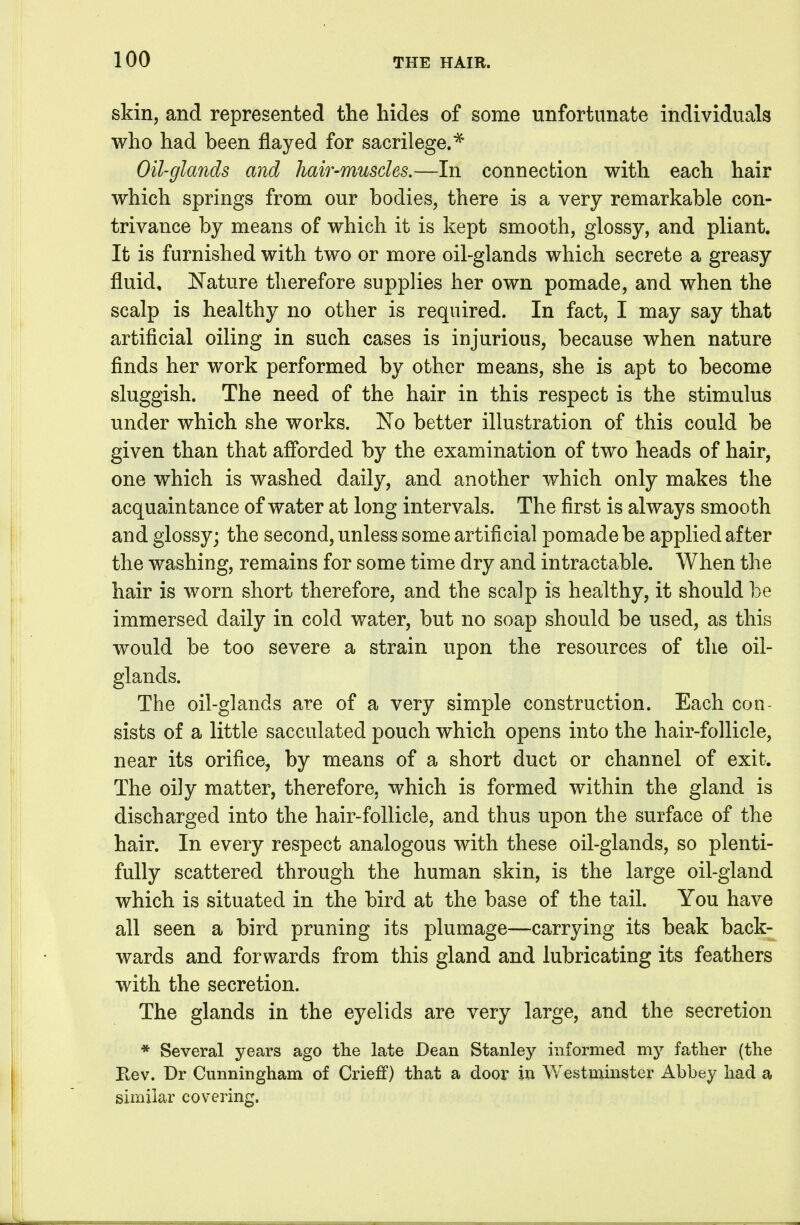 skin, and represented the hides of some unfortunate individuals who had been flayed for sacrilege.^ Oil-glands and hair-muscles.—In connection with each hair which springs from our bodies, there is a very remarkable con- trivance by means of which it is kept smooth, glossy, and pliant. It is furnished with two or more oil-glands which secrete a greasy fluid, Nature therefore supplies her own pomade, and when the scalp is healthy no other is required. In fact, I may say that artificial oiling in such cases is injurious, because when nature finds her work performed by other means, she is apt to become sluggish. The need of the hair in this respect is the stimulus under which she works. No better illustration of this could be given than that afi'orded by the examination of two heads of hair, one which is washed daily, and another which only makes the acquaintance of water at long intervals. The first is always smooth and glossy; the second, unless some artificial pomade be applied after the washing, remains for some time dry and intractable. When the hair is worn short therefore, and the scalp is healthy, it should be immersed daily in cold water, but no soap should be used, as this would be too severe a strain upon the resources of the oil- glands. The oil-glands are of a very simple construction. Each con- sists of a little sacculated pouch which opens into the hair-follicle, near its orifice, by means of a short duct or channel of exit. The oily matter, therefore, which is formed within the gland is discharged into the hair-follicle, and thus upon the surface of the hair. In every respect analogous with these oil-glands, so plenti- fully scattered through the human skin, is the large oil-gland which is situated in the bird at the base of the tail. You have all seen a bird pruning its plumage—carrying its beak back- wards and forwards from this gland and lubricating its feathers with the secretion. The glands in the eyelids are very large, and the secretion * Several years ago the late Dean Stanley informed my father (the Rev. Dr Cunningham of Crieff) that a door in Westminster Abbey had a similar covering.