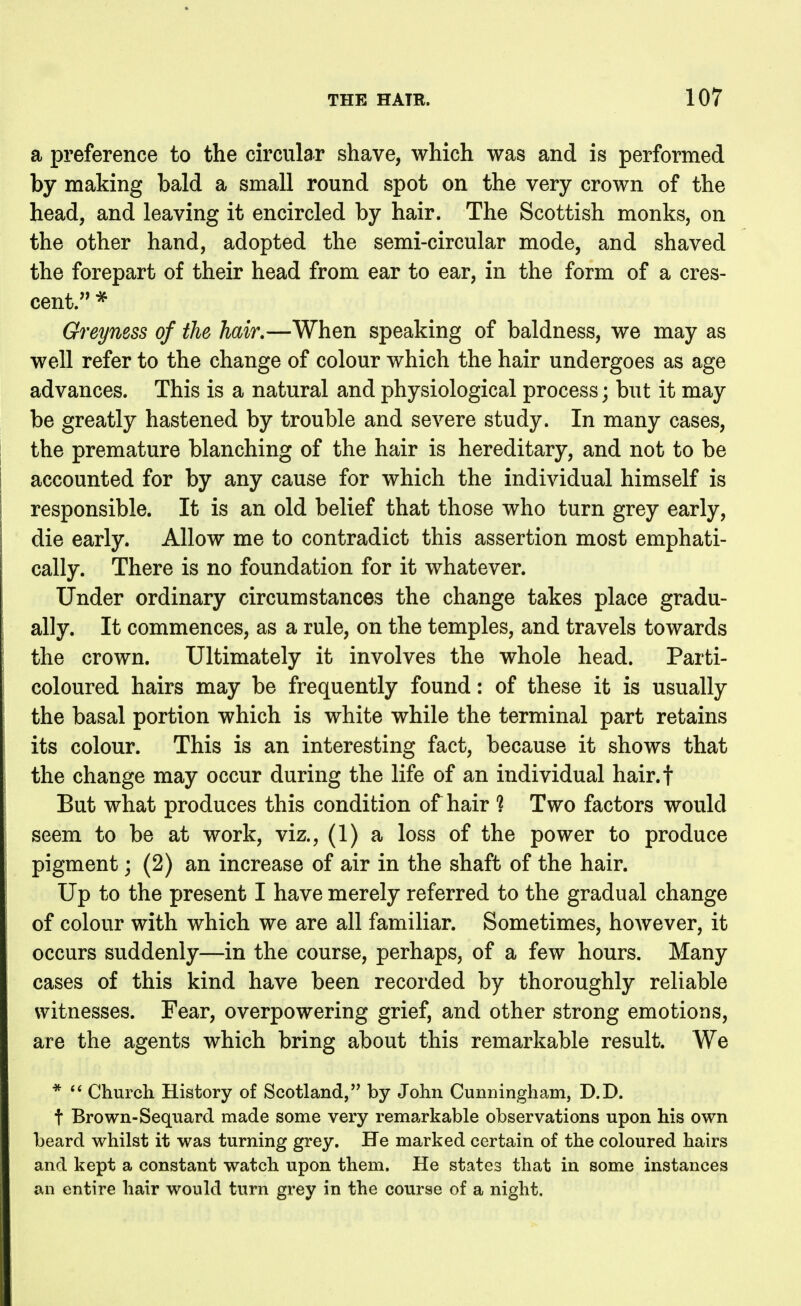 a preference to the circular shave, which was and is performed by making bald a small round spot on the very crown of the head, and leaving it encircled by hair. The Scottish monks, on the other hand, adopted the semi-circular mode, and shaved the forepart of their head from ear to ear, in the form of a cres- cent. * Greyness of the hair.—When speaking of baldness, we may as well refer to the change of colour which the hair undergoes as age advances. This is a natural and physiological process; but it may be greatly hastened by trouble and severe study. In many cases, the premature blanching of the hair is hereditary, and not to be accounted for by any cause for which the individual himself is responsible. It is an old belief that those who turn grey early, die early. Allow me to contradict this assertion most emphati- cally. There is no foundation for it whatever. Under ordinary circumstances the change takes place gradu- ally. It commences, as a rule, on the temples, and travels towards the crown. Ultimately it involves the whole head. Parti- coloured hairs may be frequently found: of these it is usually the basal portion which is white while the terminal part retains its colour. This is an interesting fact, because it shows that the change may occur during the life of an individual hair.f But what produces this condition of hair ? Two factors would seem to be at work, viz., (1) a loss of the power to produce pigment; (2) an increase of air in the shaft of the hair. Up to the present I have merely referred to the gradual change of colour with which we are all familiar. Sometimes, hoAvever, it occurs suddenly—in the course, perhaps, of a few hours. Many cases of this kind have been recorded by thoroughly reliable witnesses. Fear, overpowering grief, and other strong emotions, are the agents which bring about this remarkable result. We * Church History of Scotland, by John Cunningham, D.D. t Brown-Sequard made some very remarkable observations upon his own beard whilst it was turning grey. He marked certain of the coloured hairs and kept a constant watch upon them. He states that in some instances an entire hair would turn grey in the course of a night.