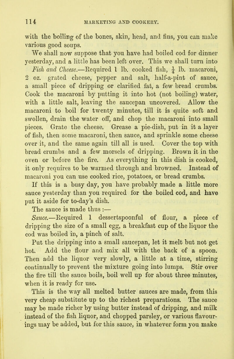 with the boiling of the bones, skin, head, and fins, you can make various good soups. We shall now suppose that you have had boiled cod for dinner yesterday, and a little has been left over. This we shall turn into Fish and Cheese.—Eequired 1 lb. cooked fish, \ lb. macaroni, 2 oz. grated cheese, pepper and salt, half-a-pint of sauce, a small piece of dripping or clarified fat, a few bread crumbs. Cook the macaroni by putting it into hot (not boiling) water, with a little salt, leaving the saucepan uncovered. Allow the macaroni to boil for twenty minutes, till it is quite soft and swollen, drain the water ofi*, and chop the macaroni into small pieces. Grate the cheese. Grease a pie-dish, put in it a layer of fish, then some macaroni, then sauce, and sprinkle some cheese over it, and the same again till all is used. Cover the top with bread crumbs and a few morsels of dripping. Brown it in the oven or before the fire. As everything in this dish is cooked, it only requires to be warmed through and browned. Instead of macaroni you can use cooked rice, potatoes, or bread crumbs. If this is a busy day, you have probably made a little more sauce yesterday than you required for the boiled cod, and have put it aside for to-day's dish. The sauce is made thus :— Sauce,—Eequired 1 dessertspoonful of flour, a piece of dripping the size of a small egg, a breakfast cup of the liquor the cod was boiled in, a pinch of salt. Put the dripping into a small saucepan, let it melt but not get hot. Add the flour and mix all with the back of a spoon. Then add the liquor very slowly, a little at a time, stirring continually to prevent the mixture going into lumps. Stir over the fire till the sauce boils, boil well up for about three minutes, when it is ready for use. This is the way all melted butter sauces are made, from this very cheap substitute up to the richest preparations. The sauce may be made richer by using butter instead of dripping, and milk instead of the fish liquor, and chopped parsley, or various flavour- ings may be added, but for this sauce, in whatever form you make