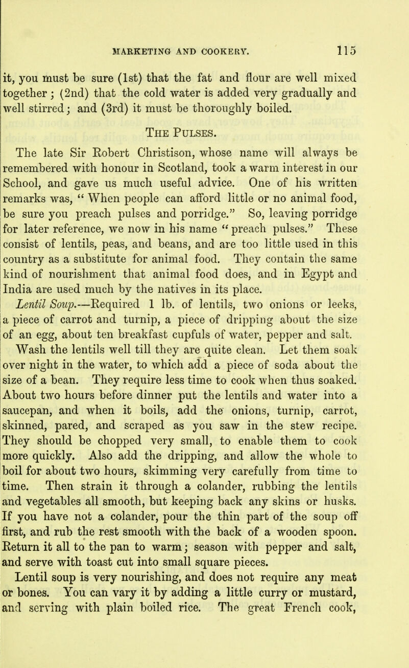 itj you must be sure (1st) that the fat and flour are well mixed together; (2nd) that the cold water is added very gradually and well stirred; and (3rd) it must be thoroughly boiled. The Pulses. The late Sir Eobert Christison, whose name will always be remembered with honour in Scotland, took a warm interest in our School, and gave us much useful advice. One of his written remarks was,  When people can afi'ord little or no animal food, be sure you preach pulses and porridge. So, leaving porridge I for later reference, we now in his name preach pulses. These I consist of lentils, peas, and beans, and are too little used in this I country as a substitute for animal food. They contain the same kind of nourishment that animal food does, and in Egypt and India are used much by the natives in its place. ' Lentil Soup.—Eequired 1 lb. of lentils, two onions or leeks, la piece of carrot and turnip, a piece of dripping about the size of an egg, about ten breakfast cupfuls of water, pepper and salt. Wash the lentils well till they are quite clean. Let them soak lover night in the water, to which add a piece of soda about the ^size of a bean. They require less time to cook when thus soaked. About two hours before dinner put the lentils and water into a saucepan, and when it boils, add the onions, turnip, carrot, skinned, pared, and scraped as you saw in the stew recipe. They should be chopped very small, to enable them to cook more quickly. Also add the dripping, and allow the whole to boil for about two hours, skimming very carefully from time to time. Then strain it through a colander, rubbing the lentils and vegetables all smooth, but keeping back any skins or husks. If you have not a colander, pour the thin part of the soup off first, and rub the rest smooth with the back of a wooden spoon. Eeturn it all to the pan to warm; season with pepper and salt, and serve with toast cut into small square pieces. Lentil soup is very nourishing, and does not require any meat or bones. You can vary it by adding a little curry or mustard, and serving with plain boiled rice. The great French cook,