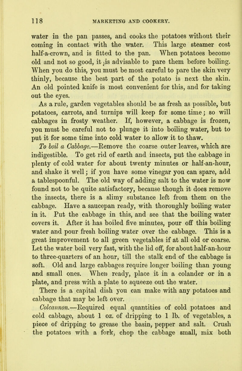 water in the pan passes^ and cooks the potatoes without their coming in contact with the water. This large steamer cost half-a-crown, and is fitted to the pan. When potatoes become old and not so good, it ^4s advisable to pare them before boiling. When you do this, you must be most careful to pare the skin very thinly, because the best part of the potato is next the skin. An old pointed knife is most convenient for this, and for taking out the eyes. As a rule, garden vegetables should be as fresh as possible, but potatoes, carrots, and turnips will keep for some time; so will cabbages in frosty weather. If, however, a cabbage is frozen, you must be careful not to plunge it into boiling water, but to put it for some time into cold water to allow it to thaw. To hoil a Cabbage.—Eemove the coarse outer leaves, which are indigestible. To get rid of earth and insects, put the cabbage in plenty of cold water for about twenty minutes or half-an-hour, and shake it well; if you have some vinegar you can spare, add a tablespoonful. The old way of adding salt to the water is now found not to be quite satisfactory, because though it does remove the insects, there is a slimy substance left from them on the cabbage. Have a saucepan ready, with thoroughly boiling water in it. Put the cabbage in this, and see that the boiling water covers it. After it has boiled five minutes, pour off this boiling water and pour fresh boiling water over the cabbage. This is a great improvement to all green vegetables if at all old or coarse. Let the water boil very fast, with the lid off*, for about half-an-hour to three-quarters of an hour, till the stalk end of the cabbage is soft. Old and large cabbages require longer boiling than young and small ones. When ready, place it in a colander or in a plate, and press with a plate to squeeze out the water. There is a capital dish you can make with any potatoes and cabbage that may be left over. Colcannon.—Eequired equal quantities of cold potatoes and cold cabbage, about 1 oz. of dripping to 1 lb. of vegetables, a piece of dripping to grease the basin, pepper and salt. Crush the potatoes with a fork, chop the cabbage small, mix both