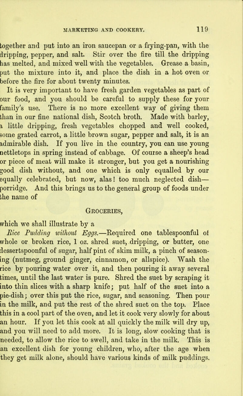 together and put into an iron saucepan or a frying-pan, with the dripping, pepper, and salt. Stir over the fire till the dripping has melted, and mixed well with the vegetables. Grease a basin, put the mixture into it, and place the dish in a hot oven or before the fire for about twenty minutes. It is very important to have fresh garden vegetables as part of our food, and you should be careful to supply these for your family's use. There is no more excellent way of giving them than in our fine national dish, Scotch broth. Made with barley, % little dripping, fresh vegetables chopped and well cooked, some grated carrot, a little brown sugar, pepper and salt, it is an admirable dish. If you live in the country, you can use young Qettletops in spring instead of cabbage. Of course a sheep's head or piece of meat will make it stronger, but you get a nourishing ^ood dish without, and one which is only equalled by our equally celebrated, but now, alas! too much neglected dish— porridge. And this brings us to the general group of foods under bhe name of Groceries, which, we shall illustrate by a Bice Pudding without Eggs.—Eequired one tablespoonful of whole or broken rice, 1 oz. shred suet,-dripping, or butter, one dessertspoonful of sugar, half pint of skim milk, a pinch of season- ing (nutmeg, ground ginger, cinnamon, or allspice). Wash the rice by pouring water over it, and then pouring it away several times, until the last water is pure. Shred the suet by scraping it into thin slices with a sharp knife; put half of the suet into a pie-dish; over this put the rice, sugar, and seasoning. Then pour in the milk, and put the rest of the shred suet on the top. Place this in a cool part of the oven, and let it cook very slowly for about an hour. If you let this cook at all quickly the milk will dry up, and you will need to add more. It is long, slow cooking that is needed, to allow the rice to swell, and take in the milk. This is an excellent dish for young children, who, after the age when they get milk alone, should have various kinds of milk puddings.