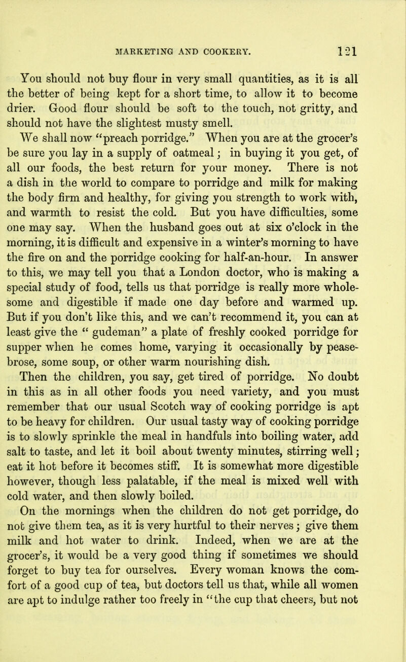 You should not buy flour in very small quantities, as it is all the better of being kept for a short time, to allow it to become drier. Good flour should be soft to the touch, not gritty, and should not have the slightest musty smell. We shall now ^'preach porridge.'* When you are at the grocer's be sure you lay in a supply of oatmeal; in buying it you get, of all our foods, the best return for your money. There is not a dish in the world to compare to porridge and milk for making the body firm and healthy, for giving you strength to work with, and warmth to resist the cold. But you have difiiculties, some one may say. When the husband goes out at six o'clock in the morning, it is difiicult and expensive in a winter's morning to have the fire on and the porridge cooking for half-an-hour. In answer to this, we may tell you that a London doctor, who is making a special study of food, tells us that porridge is really more whole- some and digestible if made one day before and warmed up. But if you don't like this, and we can't recommend it, you can at least give the  gudeman a plate of freshly cooked porridge for supper when he comes home, varying it occasionally by pease- brose, some soup, or other warm nourishing dish. Then the children, you say, get tired of porridge. No doubt in this as in all other foods you need variety, and you must remember that our usual Scotch way of cooking porridge is apt to be heavy for children. Our usual tasty way of cooking porridge is to slowly sprinkle the meal in handfuls into boiling water, add salt to taste, and let it boil about twenty minutes, stirring well; eat it hot before it becomes stifi. It is somewhat more digestible however, though less palatable, if the meal is mixed well with cold water, and then slowly boiled. On the mornings when the children do not get porridge, do not give them tea, as it is very hurtful to their nerves; give them milk and hot water to drink. Indeed, when we are at the grocer's, it would be a very good thing if sometimes we should forget to buy tea for ourselves. Every woman knows the com- fort of a good cup of tea, but doctors tell us that, while all women are apt to indulge rather too freely in ^Hhe cup that cheers, but not