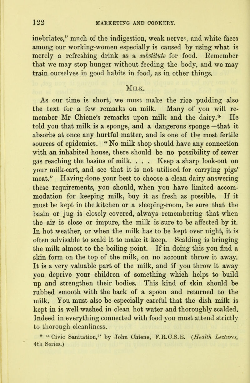 inebriates, much of the indigestion, weak nervei^s, and white faces among our working-women especially is caused by using what is merely a refreshing drink as a substitute for food. Eemember that we may stop hunger without feeding the body, and we may train ourselves in good habits in food, as in other things. Milk. As our time is short, we must make the rice pudding also the text for a few remarks on milk. Many of you will re- member Mr Chiene's remarks upon milk and the dairy.''^ He told you that milk is a sponge, and a dangerous sponge—that it absorbs at once any hurtful matter, and is one of the most fertile sources of epidemics. No milk shop should have any connection with an inhabited house, there should be no possibility of sewer gas reaching the basins of milk. . , . Keep a sharp look-out on your milk-cart, and see that it is not utilised for carrying pigs' meat. Having done your best to choose a clean dairy answering these requirements, you should, when you have limited accom- modation for keeping milk, buy it as fresh as possible. If it must be kept in the kitchen or a sleeping-room, be sure that the basin or jug is closely covered, always remembering that when the air is close or impure, the milk is sure to be affected by it. In hot weather, or when the milk has to be kept over night, it is often advisable to scald it to make it keep. Scalding is bringing the milk almost to the boiling point. If in doing this you find a skin form on the top of the milk, on no account throw it away. It is a very valuable part of the milk, and if you throw it away you deprive your children of something which helps to build up and strengthen their bodies. This kind of skin should be rubbed smooth with the back of a spoon and returned to the milk. You must also be especially careful that the dish milk is kept in is well washed in clean hot water and thoroughly scalded. Indeed in everything connected with food you must attend strictly to thorough cleanliness, * Civic Sanitation, by Jolin Chiene, F.R.C.S.E. (Health Lectures, 4th Series.)