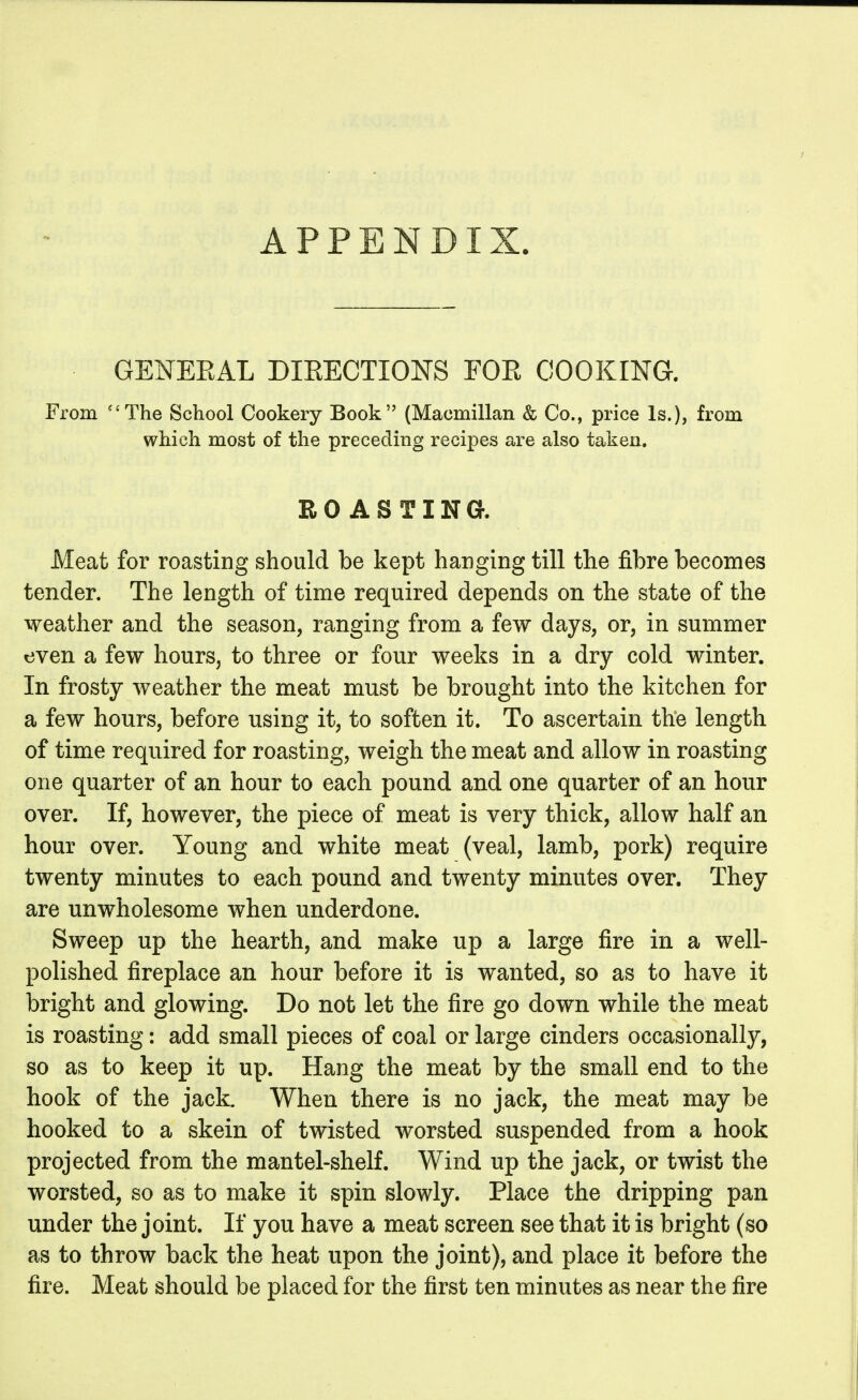 APPENDIX. GENEEAL DIEECTIONS FOE COOKING. From The School Cookery Book (Macmillan & Co., price Is.), from which most of the preceding recipes are also taken, ROASTING. Meat for roasting should be kept hanging till the fibre becomes tender. The length of time required depends on the state of the weather and the season, ranging from a few days, or, in summer even a few hours, to three or four weeks in a dry cold winter. In frosty weather the meat must be brought into the kitchen for a few hours, before using it, to soften it. To ascertain the length of time required for roasting, weigh the meat and allow in roasting one quarter of an hour to each pound and one quarter of an hour over. If, however, the piece of meat is very thick, allow half an hour over. Young and white meat (veal, lamb, pork) require twenty minutes to each pound and twenty minutes over. They are unwholesome when underdone. Sweep up the hearth, and make up a large fire in a well- polished fireplace an hour before it is wanted, so as to have it bright and glowing. Do not let the fire go down while the meat is roasting: add small pieces of coal or large cinders occasionally, so as to keep it up. Hang the meat by the small end to the hook of the jack. When there is no jack, the meat may be hooked to a skein of twisted worsted suspended from a hook projected from the mantel-shelf. Wind up the jack, or twist the worsted, so as to make it spin slowly. Place the dripping pan under the joint. If you have a meat screen see that it is bright (so as to throw back the heat upon the joint), and place it before the fire. Meat should be placed for the first ten minutes as near the fire