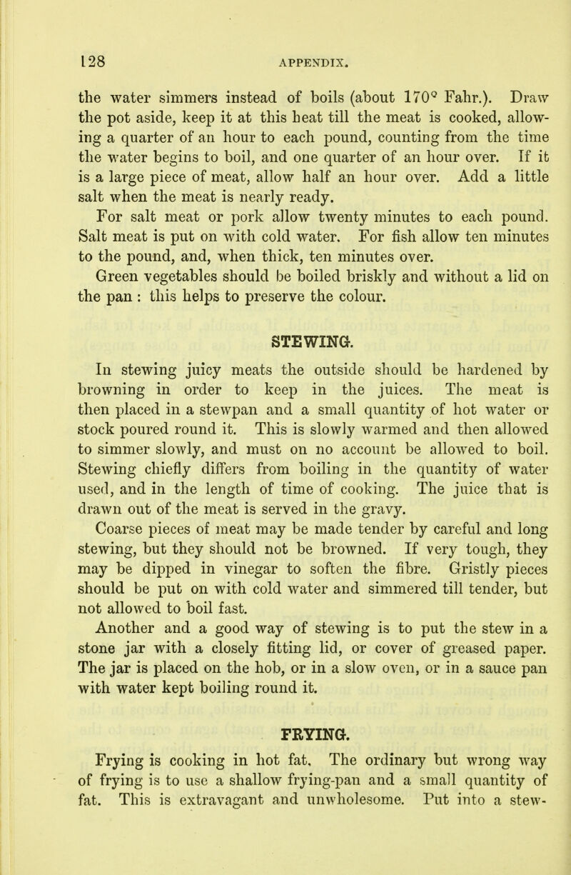 the water simmers instead of boils (about ITO**^ Fahr.). Draw the pot aside, keep it at this heat till the meat is cooked, allow- ing a quarter of an hour to each pound, counting from the time the water begins to boil, and one quarter of an hour over. If it is a large piece of meat, allow half an hour over. Add a little salt when the meat is nearly ready. For salt meat or pork allow twenty minutes to each pound. Salt meat is put on with cold water. For fish allow ten minutes to the pound, and, when thick, ten minutes over. Green vegetables should be boiled briskly and without a lid on the pan : this helps to preserve the colour. STEWING. In stewing juicy meats the outside should be hardened by browning in order to keep in the juices. The meat is then placed in a stewpan and a small quantity of hot water or stock poured round it. This is slowly warmed and then allowed to simmer slowly, and must on no account be allowed to boil. Stewing chiefly differs from boiling in the quantity of water used, and in the length of time of cooking. The juice that is drawn out of the meat is served in the gravy. Coarse pieces of meat may be made tender by careful and long stewing, but they should not be browned. If very tough, they may be dipped in vinegar to soften the fibre. Gristly pieces should be put on with cold water and simmered till tender, but not allowed to boil fast. Another and a good way of stewing is to put the stew in a stone jar with a closely fitting lid, or cover of greased paper. The jar is placed on the hob, or in a slow oven, or in a sauce pan with water kept boiling round it. PRYING. Frying is cooking in hot fat. The ordinary but wrong way of frying is to use a shallow frying-pan and a small quantity of fat. This is extravagant and unwholesome. Put into a stew-