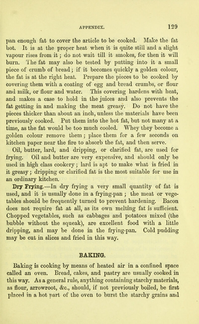 pan enough fat to cover the article to be cooked. Make the fat hot. It is at the proper heat when it is quite still and a slight vapour rises from it; do not wait till it smokes, for then it will burn. The fat may also be tested by putting into it a small piece of crumb of bread; if it becomes quickly a golden colour, the fat is at the right heafc. Prepare the pieces to be cooked by covering them with a coating of egg and bread crumbs, or flour and milk, or flour and water. This covering hardens with heat, and makes a case to hold in the juices and also prevents the fat getting in and making the meat greasy. Do not have the pieces thicker than about an inch, unless the materials have been previously cooked. Put them into the hot fat, but not many at a time, as the fat would be too much cooled. Whey they become a golden colour remove them ; place them for a few seconds on kitchen paper near the fire to absorb the fat, and then serve. Oil, butter, lard, and dripping, or clarified fat, are used for frying. Oil and butter are very expensive, and should only be used in high class cookery; lard is apt to make what is fried in it greasy; dripping or clarified fat is the most suitable for use in an ordinary kitchen. Dry Frying.—In dry frying a very small quantity of fat is used, and it is usually done in a frying-pan ; the meat or vege- tables should be frequently turned to prevent hardening. Bacon does not require fat at all, as its own melting fat is sufiicient. Chopped vegetables, such as cabbages and potatoes mixed (the bubble without the squeak), are excellent food with a little dripping, and may be done in the frying-pan. Cold pudding may be cut in slices and fried in this way. BAKING. Baking is cooking by means of heated air in a confined space called an oven. Bread, cakes, and pastry are usually cooked in this way. Asa general rule, anything containing starchy materials, as flour, arrowroot, &c., should, if not previously boiled, be first placed in a hot part of the oven to burst the starchy grains and