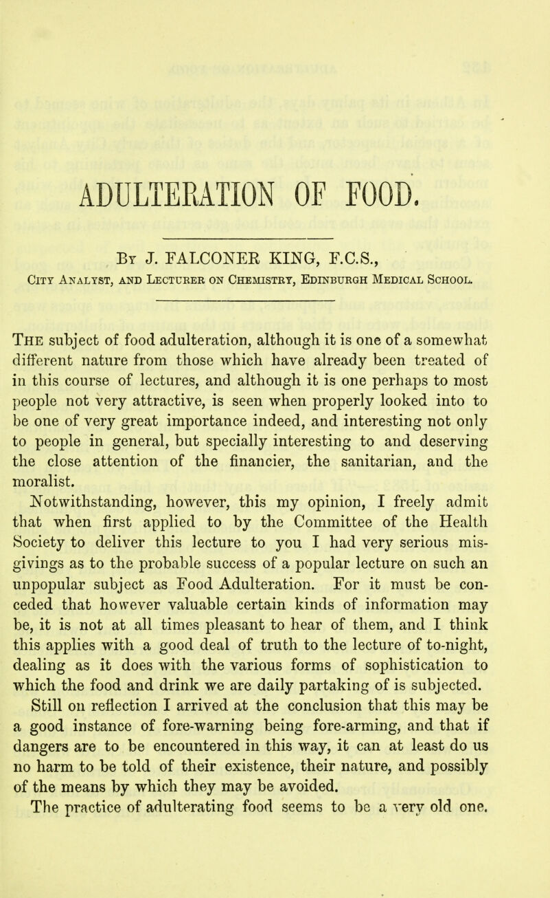 ADULTERATION OF FOOD. By J. FALCONEE KING, F.C.S., City Analyst, and Lecturer on Chemistry, Edinburgh Medical School. The subject of food adulteration, although it is one of a somewhat different nature from those which have already been treated of in this course of lectures, and although it is one perhaps to most people not very attractive, is seen when properly looked into to be one of very great importance indeed, and interesting not only to people in general, but specially interesting to and deserving the close attention of the financier, the sanitarian, and the moralist. Notwithstanding, however, this my opinion, I freely admit that when first applied to by the Committee of the Health Society to deliver this lecture to you I had very serious mis- givings as to the probable success of a popular lecture on such an unpopular subject as Food Adulteration. For it must be con- ceded that however valuable certain kinds of information may be, it is not at all times pleasant to hear of them, and I think this applies with a good deal of truth to the lecture of to-night, dealing as it does with the various forms of sophistication to which the food and drink we are daily partaking of is subjected. Still on reflection I arrived at the conclusion that this may be a good instance of fore-warning being fore-arming, and that if dangers are to be encountered in this way, it can at least do us no harm to be told of their existence, their nature, and possibly of the means by which they may be avoided. The practice of adulterating food seems to be a very old one.