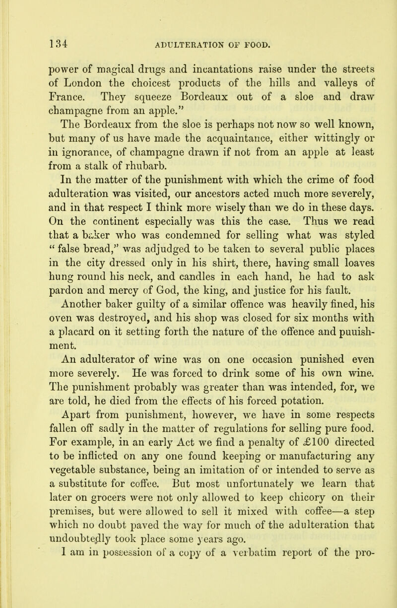 power of magical drugs and incantations raise under the streets of London the choicest products of the hills and valleys of France. They squeeze Bordeaux out of a sloe and draw champagne from an apple. The Bordeaux from the sloe is perhaps not now so well known, but many of us have made the acquaintance, either wittingly or in ignorance, of champagne drawn if not from an apple at least from a stalk of rhubarb. In the matter of the punishment with which the crime of food adulteration was visited, our ancestors acted much more severely, and in that respect I think more wisely than we do in these days. On the continent especially was this the case. Thus we read that a ba,ker who was condemned for selling what was styled  false bread,'' was adjudged to be taken to several public places in the city dressed only in his shirt, there, having small loaves hung round his neck, and candles in each hand, he had to ask pardon and mercy of God, the king, and justice for his fault. Another baker guilty of a similar offence was heavily fined, his oven was destroyed, and his shop was closed for six months with a placard on it setting forth the nature of the offence and punish- ment. An adulterator of wine w^as on one occasion punished even more severely. He was forced to drink some of his own wine. The punishment probably was greater than was intended, for, we are told, he died from the effects of his forced potation. Apart from punishment, however, we have in some respects fallen off sadly in the matter of regulations for selling pure food. For example, in an early Act we find a penalty of £100 directed to be inflicted on any one found keeping or manufacturing any vegetable substance, being an imitation of or intended to serve as a substitute for coffee. But most unfortunately we learn that later on grocers were not only allowed to keep chicory on their premises, but were allowed to sell it mixed with coffee—a step which no doubt paved the way for much of the adulteration that uncloubteplly took place some years ago. I am in possession of a copy of a verbatim report of the pro-