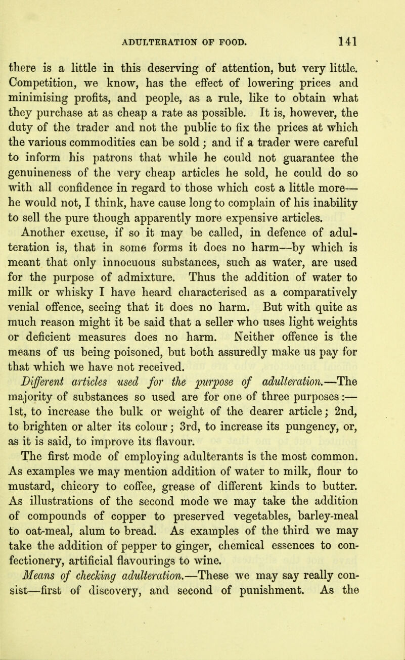 there is a little in this deserving of attention, but very little. Competition, we know, has the effect of lowering prices and minimising profits, and people, as a rule, like to obtain what they purchase at as cheap a rate as possible. It is, however, the duty of the trader and not the public to fix the prices at which the various commodities can be sold; and if a trader were careful to inform his patrons that while he could not guarantee the genuineness of the very cheap articles he sold, he could do so with all confidence in regard to those which cost a little more— he would not, I think, have cause long to complain of his inability to sell the pure though apparently more expensive articles. Another excuse, if so it may be called, in defence of adul- teration is, that in some forms it does no harm—by which is meant that only innocuous substances, such as water, are used for the purpose of admixture. Thus the addition of water to milk or whisky I have heard characterised as a comparatively venial offence, seeing that it does no harm. But with quite as much reason might it be said that a seller who uses light weights or deficient measures does no harm. Neither offence is the means of us being poisoned, but both assuredly make us pay for that which we have not received. Different articles used for the ^purpose of adulteration,—The majority of substances so used are for one of three purposes:— 1st, to increase the bulk or weight of the dearer article; 2nd, to brighten or alter its colour; 3rd, to increase its pungency, or, as it is said, to improve its flavour. The first mode of employing adulterants is the most common. As examples we may mention addition of water to milk, flour to mustard, chicory to coffee, grease of different kinds to butter. As illustrations of the second mode we may take the addition of compounds of copper to preserved vegetables, barley-meal to oat-meal, alum to bread. As examples of the third we may take the addition of pepper to ginger, chemical essences to con- fectionery, artificial flavourings to wine. Means of checking adulteration,—These we may say really con- sist—first of discovery, and second of punishment. As the