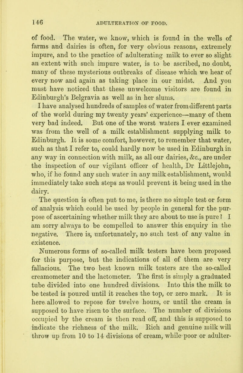 of food. The water, we know, which is found in the wells of farms and dairies is often, for very obvious reasons, extremely impure, and to the practice of adulterating milk to ever so slight an extent with such impure water, is to be ascribed, no doubt, many of these mysterious outbreaks of disease which we hear of every now and again as taking place in our midst. And you must have noticed that these unwelcome visitors are found in Edinburgh's Belgravia as well as in her slums. I have analysed hundreds of samples of water from different parts of the world during my twenty years' experience—many of them very bad indeed. But one of the worst waters I ever examined was from the well of a milk establishment supplying milk to Edinburgh. It is some comfort, however, to remember that water, such as that I refer to, could hardly now be used in Edinburgh in any way in connection with milk, as all our dairies, &c., are under the inspection of our vigilant ofl&cer of health, Dr Littlejohn, who, if he found any such water in any milk establishment, would immediately take such steps as would prevent it being used in the dairy. The question is often put to me, is there no simple test or form of analysis which could be used by people in general for the pur- pose of ascertaining whether milk they are about to use is pure 1 I am sorry always to be compelled to answer this enquiry in the negative. There is, unfortunately, no such test of any value in existence. Numerous forms of so-called milk testers have been proposed for this purpose, but the indications of all of them are very fallacious. The two best known milk testers are the so-called creamometer and the lactometer. The first is simply a graduated tube divided into one hundred divisions. Into this the milk to be tested is poured until it reaches the top, or zero mark. It is here allowed to repose for twelve hours, or until the cream is supposed to have risen to the surface. The number of divisions occupied by the cream is then read off, and this is supposed to indicate the richness of the milk. Eich and genuine milk will throw up from 10 to 14 divisions of cream, while poor or adulter-