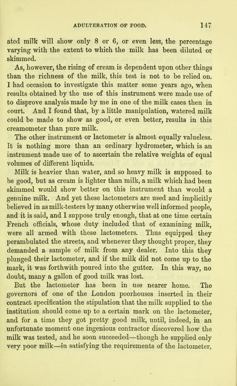 ated milk will show only 8 or 6, or even less, the percentage varying with the extent to which the milk has been diluted or skimmed. As, however, the rising of cream is dependent upon other things than the richness of the milk, this test is not to be relied on. I had occasion to investigate this matter some years ago, when results obtained by the use of this instrument were made use of to disprove analysis made by me in one of the milk cases then in court. And I found that, by a little manipulation, watered milk could be made to show as good, or even better, results in this creamometer than pure milk. The other instrument or lactometer is almost equally valueless. It is nothing more than an ordinary hydrometer, which is an instrument made use of to ascertain the relative weights of equal volumes of different liquids. Milk is heavier than water, and so heavy milk is supposed to be good, but as cream is lighter than milk, a milk which had been skimmed would show better on this instrument than would a genuine milk. And yet these lactometers are used and implicitly believed in as milk-testers by many otherwise well informed people, and it is said, and I suppose truly enough, that at one time certain French officials, whose duty included that of examining milk, were all armed with these lactometers. Thus equipped they perambulated the streets, and whenever they thought proper, they demanded a sample of milk from any dealer. Into this they plunged their lactometer, and if the milk did not come up to the mark, it was forthwith poured into the gutter. In this way, no doubt, many a gallon of good milk was lost. But the lactometer has been in use nearer home. The governors of one of the London poorhouses inserted in their contract specification the stipulation that the milk supplied to the institution should come up to a certain mark on the lactometer, and for a time they got pretty good milk, until, indeed, in an unfortunate moment one ingenious contractor discovered how the milk was tested, and he soon succeeded—though he supplied only very poor milk—in satisfying the requirements of the lactometer.