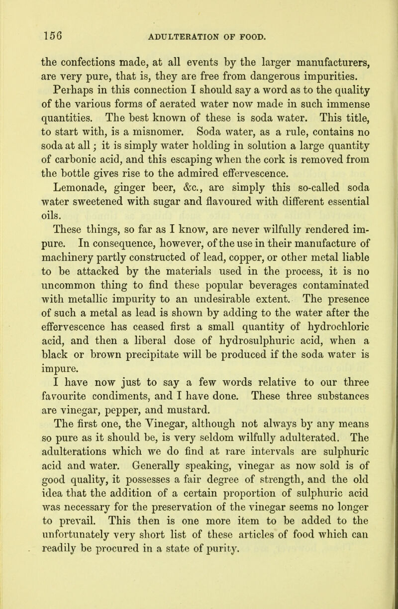 the confections made, at all events by the larger manufacturers, are very pure, that is, they are free from dangerous impurities. Perhaps in this connection I should say a word as to the quality of the various forms of aerated water now made in such immense quantities. The best known of these is soda water. This title, to start with, is a misnomer. Soda water, as a rule, contains no soda at all; it is simply water holding in solution a large quantity of carbonic acid, and this escaping when the cork is removed from the bottle gives rise to the admired effervescence. Lemonade, ginger beer, &c., are simply this so-called soda water sweetened with sugar and flavoured with different essential oils. These things, so far as I know, are never wilfully rendered im- pure. In consequence, however, of the use in their manufacture of machinery partly constructed of lead, copper, or other metal liable to be attacked by the materials used in the process, it is no uncommon thing to find these popular beverages contaminated with metallic impurity to an undesirable extent. The presence of such a metal as lead is shown by adding to the water after the effervescence has ceased first a small quantity of hydrochloric acid, and then a liberal dose of hydrosulphuric acid, when a black or brown precipitate will be produced if the soda water is impure. I have now just to say a few words relative to our three favourite condiments, and I have done. These three substances are vinegar, pepper, and mustard. The first one, the Vinegar, although not always by any means so pure as it should be, is very seldom wilfully adulterated. The adulterations which we do find at rare intervals are sulphuric acid and water. Generally speaking, vinegar as now sold is of good quality, it possesses a fair degree of strength, and the old idea that the addition of a certain proportion of sulphuric acid was necessary for the preservation of the vinegar seems no longer to prevail. This then is one more item to be added to the unfortunately very short list of these articles of food which can readily be procured in a state of purity.