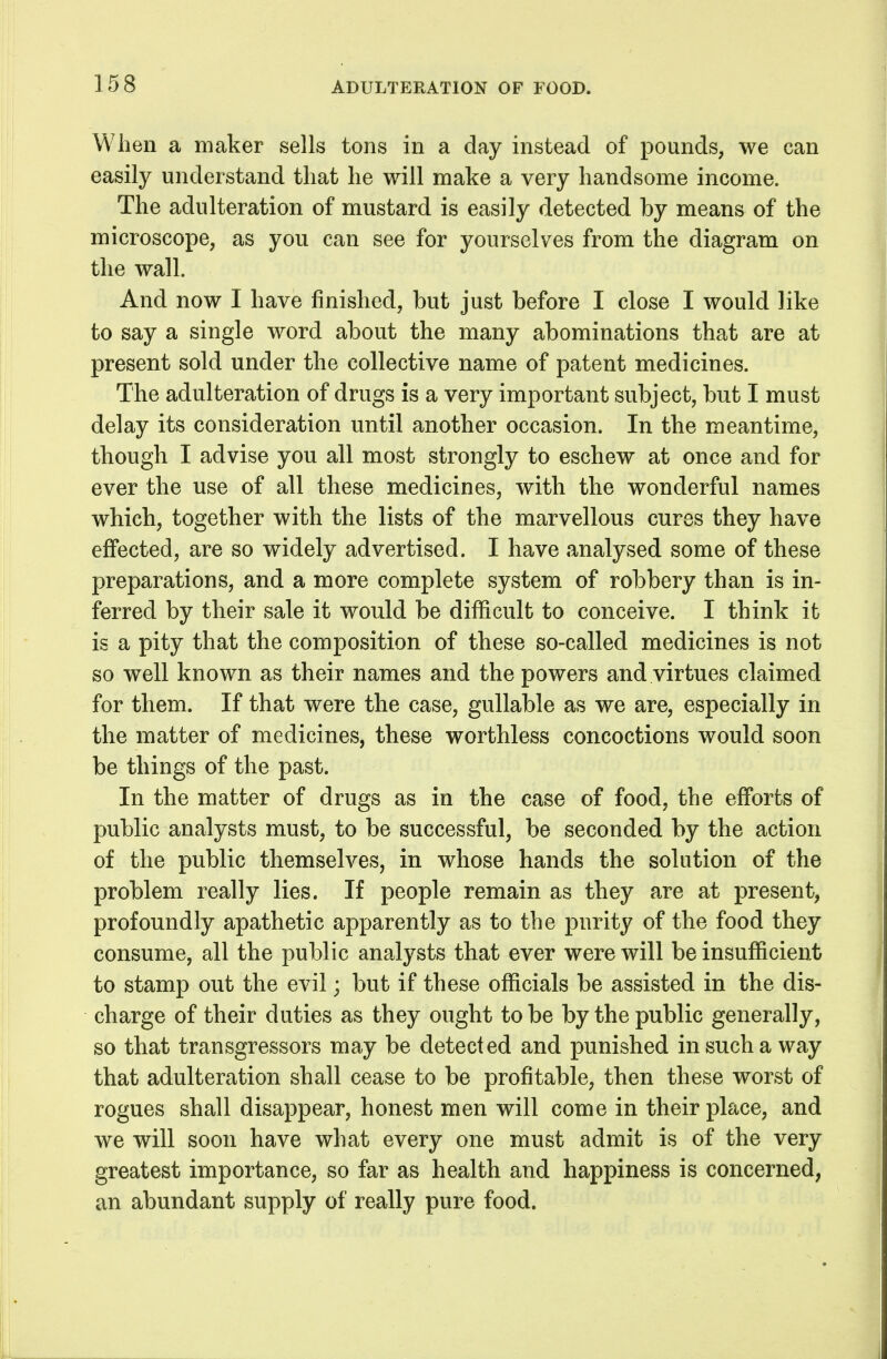 When a maker sells tons in a day instead of pounds, we can easily understand that he will make a very handsome income. The adulteration of mustard is easily detected by means of the microscope, as you can see for yourselves from the diagram on the wall. And now I have finished, but just before I close I would like to say a single word about the many abominations that are at present sold under the collective name of patent medicines. The adulteration of drugs is a very important subject, but I must delay its consideration until another occasion. In the meantime, though I advise you all most strongly to eschew at once and for ever the use of all these medicines, with the wonderful names which, together with the lists of the marvellous cures they have effected, are so widely advertised. I have analysed some of these preparations, and a more complete system of robbery than is in- ferred by their sale it would be difficult to conceive. I think it is a pity that the composition of these so-called medicines is not so well known as their names and the powers and virtues claimed for them. If that were the case, gullable as we are, especially in the matter of medicines, these worthless concoctions would soon be things of the past. In the matter of drugs as in the case of food, the efforts of public analysts must, to be successful, be seconded by the action of the public themselves, in whose hands the solution of the problem really lies. If people remain as they are at present, profoundly apathetic apparently as to the purity of the food they consume, all the public analysts that ever were will be insufficient to stamp out the evil; but if these officials be assisted in the dis- charge of their duties as they ought to be by the public generally, so that transgressors may be detected and punished in such a way that adulteration shall cease to be profitable, then these worst of rogues shall disappear, honest men will come in their place, and we will soon have what every one must admit is of the very greatest importance, so far as health and happiness is concerned, an abundant supply of really pure food.
