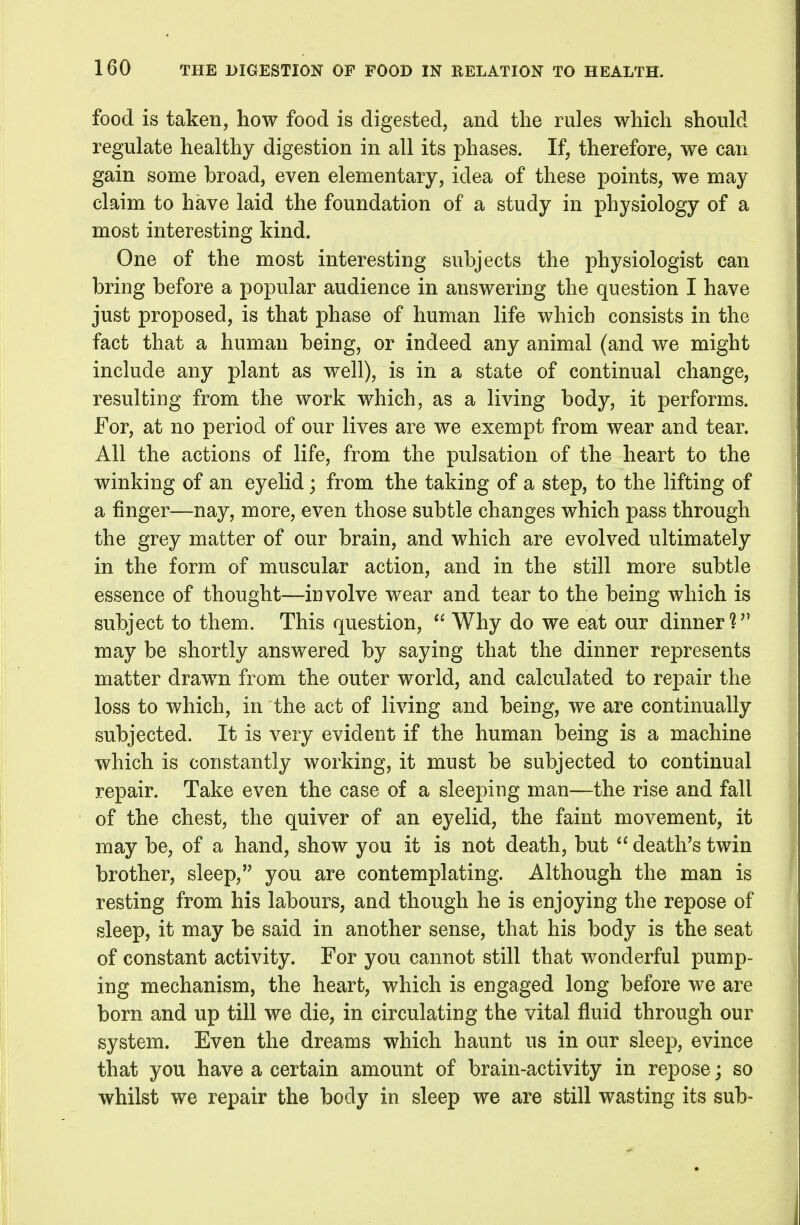 food is taken, how food is digested, and the rules which should regulate healthy digestion in all its phases. If, therefore, we can gain some broad, even elementary, idea of these points, we may claim to have laid the foundation of a study in physiology of a most interesting kind. One of the most interesting subjects the physiologist can bring before a popular audience in answering the question I have just proposed, is that phase of human life which consists in the fact that a human being, or indeed any animal (and we might include any plant as well), is in a state of continual change, resulting from the work which, as a living body, it performs. For, at no period of our lives are we exempt from wear and tear. All the actions of life, from the pulsation of the heart to the winking of an eyelid; from the taking of a step, to the lifting of a finger—nay, more, even those subtle changes which pass through the grey matter of our brain, and which are evolved ultimately in the form of muscular action, and in the still more subtle essence of thought—involve wear and tear to the being which is subject to them. This question,  Why do we eat our dinner? may be shortly answered by saying that the dinner represents matter drawn from the outer world, and calculated to repair the loss to which, in the act of living and being, we are continually subjected. It is very evident if the human being is a machine which is constantly working, it must be subjected to continual repair. Take even the case of a sleeping man—the rise and fall of the chest, the quiver of an eyelid, the faint movement, it may be, of a hand, show you it is not death, but  death's twin brother, sleep, you are contemplating. Although the man is resting from his labours, and though he is enjoying the repose of sleep, it may be said in another sense, that his body is the seat of constant activity. For you cannot still that wonderful pump- ing mechanism, the heart, which is engaged long before w^e are born and up till we die, in circulating the vital fluid through our system. Even the dreams which haunt us in our sleep, evince that you have a certain amount of brain-activity in repose; so whilst we repair the body in sleep we are still wasting its sub-