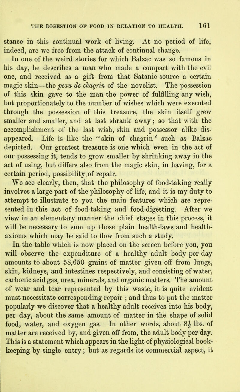 stance in this continual work of living. At no period of life, indeed, are we free from the attack of continual change. In one of the weird stories for which Balzac was so famous in his day, he describes a man who made a compact with the evil one, and received as a gift from that Satanic source a certain magic skin—the ;peau de chagrin of the novelist. The possession of this skin gave to the man the power of fulfilling any wish, but proportionately to the number of wishes which were executed through the possession of this treasure, the skin itself grew smaller and smaller, and at last shrank away; so that with the accomplishment of the last wish, skin and possessor alike dis- appeared. Life is like the ^^skin of chagrinsuch as Balzac depicted. Our greatest treasure is one which even in the act of our possessing it, tends to grow smaller by shrinking away in the act of using, but differs also from the magic skin, in having, for a certain period, possibility of repair. We see clearly, then, that the philosophy of food-taking really involves a large part of the philosophy of life, and it is my duty to attempt to illustrate to you the main features which are repre- sented in this act of food-taking and food-digesting. After we view in an elementary manner the chief stages in this process, it will be necessary to sum up those plain health-laws and health- axioms which may be said to flow from such a study. In the table which is now placed on the screen before you, you will observe the expenditure of a healthy adult body per day amounts to about 58,650 grains of matter given off from lungs, skin, kidneys, and intestines respectively, and consisting of water, carbonic acid gas, urea, minerals, and organic matters. The amount of wear and tear represented by this waste, it is quite evident must necessitate corresponding repair ; and thus to put the matter popularly we discover that a healthy adult receives into his body, per day, about the same amount of matter in the shape of solid food, water, and oxygen gas. In other words, about 8J Ihs. of matter are received by, and given off from, the adult body per day. This is a statement which appears in the light of physiological book- keeping by single entry; but as regards its commercial aspect, it