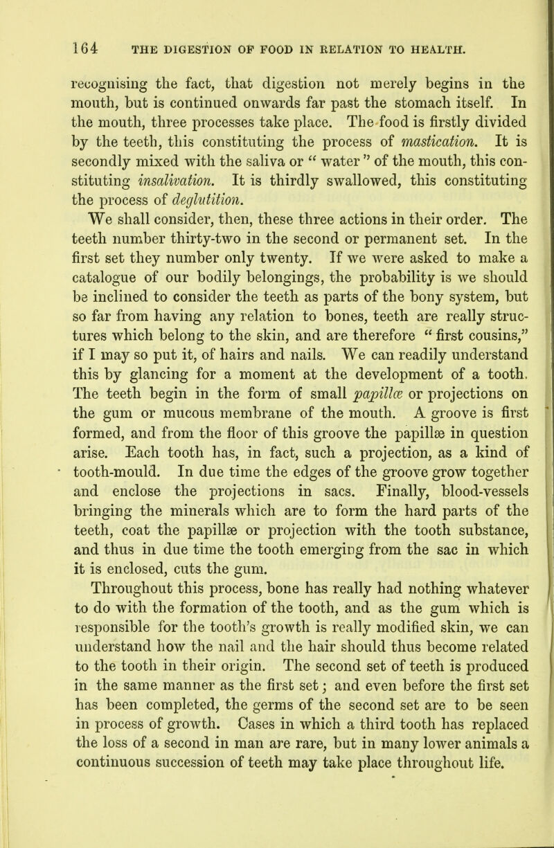 recognising the fact, that digestion not merely begins in the mouth, but is continued onwards far past the stomach itself. In the mouth, three processes take place. The food is firstly divided by the teeth, this constituting the process of mastication. It is secondly mixed with the saliva or  water  of the mouth, this con- stituting insalivation. It is thirdly swallowed, this constituting the process of deglutition. We shall consider, then, these three actions in their order. The teeth number thirty-two in the second or permanent set. In the first set they number only twenty. If we were asked to make a catalogue of our bodily belongings, the probability is we should be inclined to consider the teeth as parts of the bony system, but so far from having any relation to bones, teeth are really struc- tures which belong to the skin, and are therefore  first cousins, if I may so put it, of hairs and nails. We can readily understand this by glancing for a moment at the development of a tooth. The teeth begin in the form of small papillce or projections on the gum or mucous membrane of the mouth. A groove is first formed, and from the floor of this groove the papillae in question arise. Each tooth has, in fact, such a projection, as a kind of tooth-mould. In due time the edges of the groove grow together and enclose the projections in sacs. Finally, blood-vessels bringing the minerals which are to form the hard parts of the teeth, coat the papillae or projection with the tooth substance, and thus in due time the tooth emergiDg from the sac in which it is enclosed, cuts the gum. Throughout this process, bone has really had nothing whatever to do with the formation of the tooth, and as the gum which is responsible for the tooth's growth is really modified skin, we can understand how the nail and the hair should thus become related to the tooth in their origin. The second set of teeth is produced in the same manner as the first set; and even before the first set has been completed, the germs of the second set are to be seen in process of growth. Cases in which a third tooth has replaced the loss of a second in man are rare, but in many lower animals a continuous succession of teeth may take place throughout life.