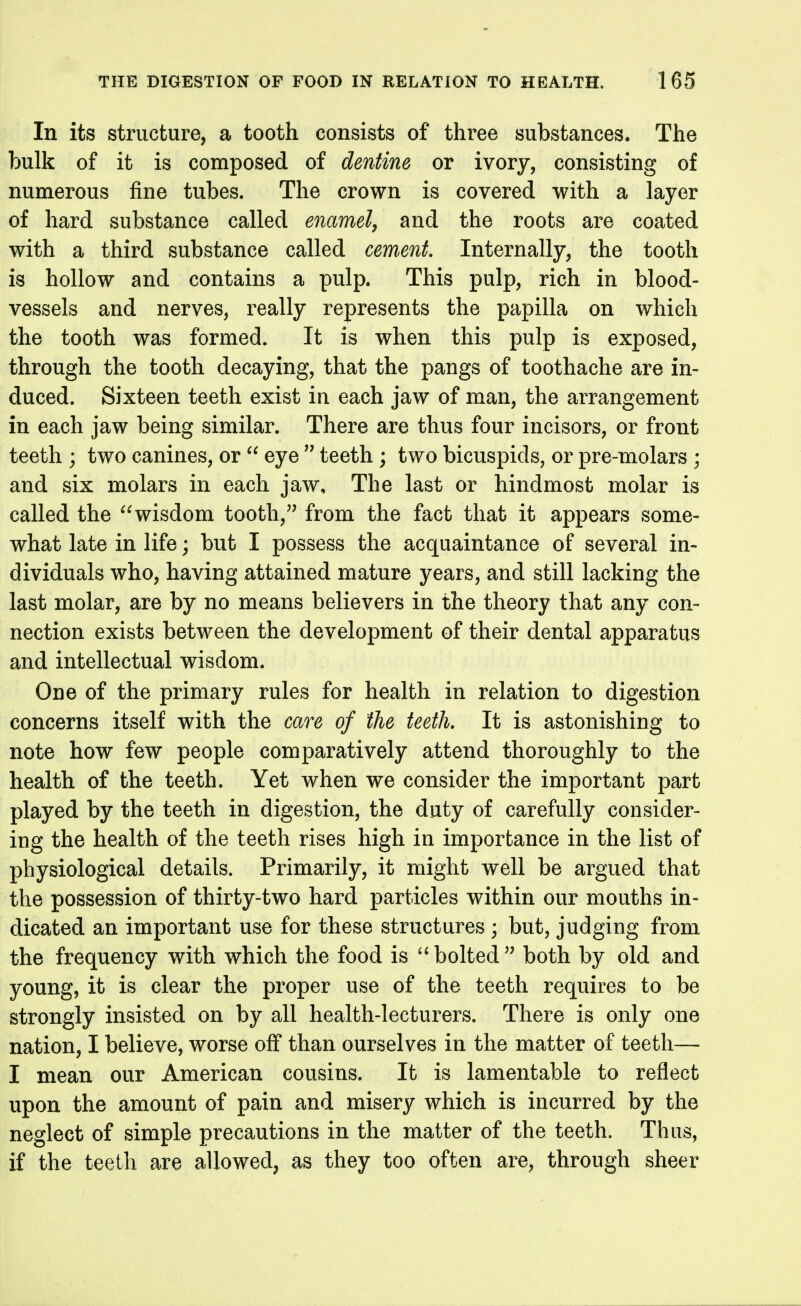 In its structure, a tooth consists of three substances. The bulk of it is composed of dentine or ivory, consisting of numerous fine tubes. The crown is covered with a layer of hard substance called enamel^ and the roots are coated with a third substance called cement Internally, the tooth is hollow and contains a pulp. This pulp, rich in blood- vessels and nerves, really represents the papilla on which the tooth was formed. It is when this pulp is exposed, through the tooth decaying, that the pangs of toothache are in- duced. Sixteen teeth exist in each jaw of man, the arrangement in each jaw being similar. There are thus four incisors, or front teeth ; two canines, or  eye  teeth; two bicuspids, or pre-molars ; and six molars in each jaw. The last or hindmost molar is called the wisdom tooth, from the fact that it appears some- what late in life; but I possess the acquaintance of several in- dividuals who, having attained mature years, and still lacking the last molar, are by no means believers in the theory that any con- nection exists between the development of their dental apparatus and intellectual wisdom. One of the primary rules for health in relation to digestion concerns itself with the care of the teeth. It is astonishing to note how few people comparatively attend thoroughly to the health of the teeth. Yet when we consider the important part played by the teeth in digestion, the duty of carefully consider- ing the health of the teeth rises high in importance in the list of physiological details. Primarily, it might well be argued that the possession of thirty-two hard particles within our mouths in- dicated an important use for these structures; but, judging from the frequency with which the food is ''bolted both by old and young, it is clear the proper use of the teeth requires to be strongly insisted on by all health-lecturers. There is only one nation, I believe, worse off than ourselves in the matter of teeth— I mean our American cousins. It is lamentable to reflect upon the amount of pain and misery which is incurred by the neglect of simple precautions in the matter of the teeth. Thus, if the teeth are allowed, as they too often are, through sheer