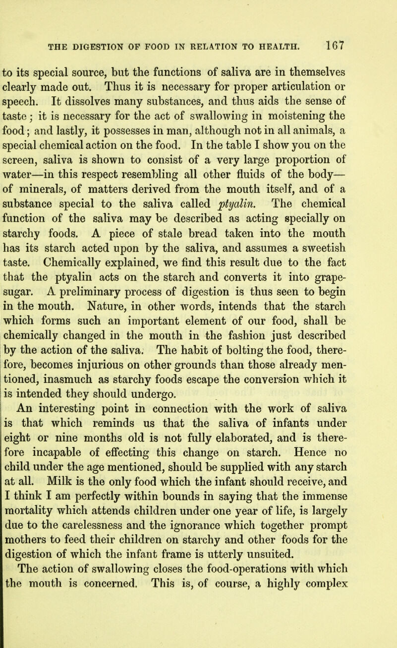 to its special source, but the functions of saliva are in themselves clearly made out. Thus it is necessary for proper articulation or speech. It dissolves many substances, and thus aids the sense of taste; it is necessary for the act of swallowing in moistening the food; and lastly, it possesses in man, although not in all animals, a special chemical action on the food. In the table I show you on the screen, saliva is shown to consist of a very large proportion of water—in this respect resembling all other fluids of the body— of minerals, of matters derived from the mouth itself, and of a substance special to the saliva called ptyalin. The chemical function of the saliva may be described as acting specially on starchy foods. A piece of stale bread taken into the mouth has its starch acted upon by the saliva, and assumes a sweetish taste. Chemically explained, we find this result due to the fact that the ptyalin acts on the starch and converts it into grape- sugar. A preliminary process of digestion is thus seen to begin in the mouth. Nature, in other words, intends that the starch which forms such an important element of our food, shall be chemically changed in the mouth in the fashion just described by the action of the saliva. The habit of bolting the food, there- fore, becomes injurious on other grounds than those already men- tioned, inasmuch as starchy foods escape the conversion which it is intended they should undergo. An interesting point in connection with the work of saliva [is that which reminds us that the saliva of infants under eight or nine months old is not fully elaborated, and is there- fore incapable of effecting this change on starch. Hence no child under the age mentioned, should be supplied with any starch at all. Milk is the only food which the infant should receive, and I think I am perfectly within bounds in saying that the immense mortality which attends children under one year of life, is largely due to the carelessness and the ignorance which together prompt mothers to feed their children on starchy and other foods for the digestion of which the infant frame is utterly unsuited. The action of swallowing closes the food-operations with which the mouth is concerned. This is, of course, a highly complex