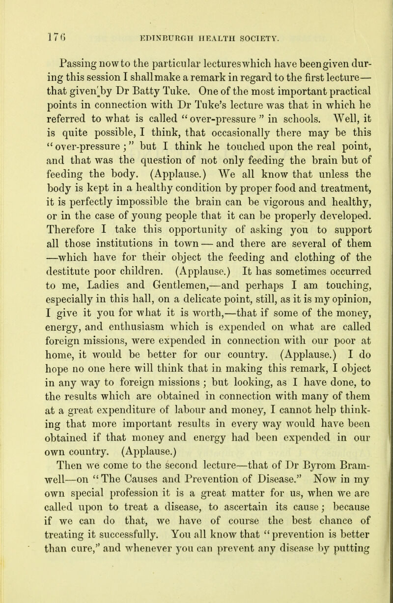 Passing now to the particular lectures which have been given dur- ing this session I shallmake a remark in regard to the first lecture— that given'^by Dr Batty Tuke. One of the most important practical points in connection with Dr Tuke's lecture was that in which he referred to what is called over-pressure in schools. Well, it is quite possible, I think, that occasionally there may be this over-pressurebut I think he touched upon the real point, and that was the question of not only feeding the brain but of feeding the body. (Applause.) We all know that unless the body is kept in a healthy condition by proper food and treatment, it is perfectly impossible the brain can be vigorous and healthy, or in the case of young people that it can be properly developed. Therefore I take this opportunity of asking you to support all those institutions in town — and there are several of them —which have for their object the feeding and clothing of the destitute poor children. (Applause.) It has sometimes occurred to me, Ladies and Gentlemen,—and perhaps I am_ touching, especially in this hall, on a delicate point, still, as it is my opinion, I give it you for what it is worth,—that if some of the money, energy, and enthusiasm which is expended on what are called foreign missions, were expended in connection with our poor at home, it would be better for our country. (Applause.) I do hope no one here will think that in making this remark, I object in any way to foreign missions ; but looking, as I have done, to the results which are obtained in connection with many of them at a great expenditure of labour and money, I cannot help think- ing that more important results in every way would have been obtained if that money and energy had been expended in our own country. (Applause.) Then we come to the second lecture—that of Dr Byrom Bram- well—on ^'The Causes and Prevention of Disease.'' Now in my own special profession it is a great matter for us, when we are called upon to treat a disease, to ascertain its cause; because if we can do that, we have of course the best chance of treating it successfully. You all know that prevention is better than cure, and whenever you can prevent any disease by putting