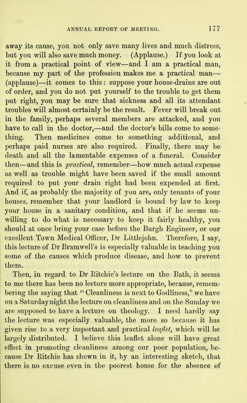 away its cause, you not only save many lives and much distress, but you will also save much money. (Applause.) If you look at it from a practical point of view—and I am a practical man, because my part of the profession makes me a practical man— (applause)—it comes to this : suppose your house-drains are out of order, and you do not put yourself to the trouble to get them put right, you may be sure that sickness and all its attendant troubles will almost certainly be the result. Fever will break out in the family, perhaps several members are attacked, and you have to call in the doctor,—and the doctor's bills come to some- thing. Then medicines come to something additional, and perhaps paid nurses are also required. Finally, there may be death and all the lamentable expenses of a funeral. Consider then—and this is practical, remember—how^ much actual expense as well as trouble might have been saved if the small amount required to put your drain right had been expended at first. And if, as probably the majority of you are, only tenants of your houses, remember that your landlord is bound by law to keep your house in a sanitary condition, and that if he seems un- willing to do what is necessary to keep it fairly healthy, you should at once bring your case before the Burgh Engineer, or our excellent Town Medical Officer, Dr Littlejohn. Therefore, I say, this lecture of Dr BramwelPs is especially valuable in teaching you some of the causes which produce disease, and how to prevent them. Then, in regard to Dr Eitchie's lecture on the Bath, it seems to me there has been no lecture more appropriate, because, remem- bering the saying that ^' Cleanliness is next to Godliness, we have on a Saturday night the lecture on cleanliness and on the Sunday we are supposed to have a lecture on theology. I need hardly say the lecture was especially valuable, the more so because it has given rise to a very important and practical leaflet, which will be largely distributed. I believe this leaflet alone will have great effect in promoting cleanliness among our poor population, be- cause Dr Ritchie has shown in it, by an interesting sketch, that there is no excuse even in the poorest house for the absence of