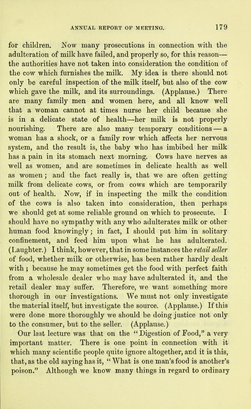 for children. Now many prosecutions in connection with the adulteration of milk have failed, and properly so, for this reason— the authorities have not taken into consideration the condition of the cow which furnishes the milk. My idea is there should not only be careful inspection of the milk itself, but also of the cow which gave the milk, and its surroundings. (Applause.) There are many family men and women here, and all know well that a woman cannot at times nurse her child because she is in a delicate state of health—her milk is not properly nourishing. There are also many temporary conditions — a woman has a shock, or a family row which affects her nervous system, and the result is, the baby who has imbibed her milk has a pain in its stomach next morning. Cows have nerves as well as women, and are sometimes in delicate health as well as women; and the fact really is, that we are often getting milk from delicate cows, or from cows which are temporarily out of health. Nov*^, if in inspecting the milk the condition of the cows is also taken into consideration, then perhaps we should get at some reliable ground on which to prosecute. I should have no sympathy with any who adulterates milk or other human food knowingly; in fact, I should put him in solitary confinement, and feed him upon what he has adulterated. (Laughter.) I think, however, that in some instances the retail seller of food, whether milk or otherwise, has been rather hardly dealt with ; because he may sometimes get the food with perfect faith from a wholesale dealer who may have adulterated it, and the retail dealer may suffer. Therefore, we want something more thorough in our investigations. We must not only investigate the material itself, but investigate the source. (Applause.) If this were done more thoroughly we should be doing justice not only to the consumer, but to the seller. (Applause.) Our last lecture was that on the Digestion of Food, a very important matter. There is one point in connection with it which many scientific people quite ignore altogether, and it is this, that, as the old saying has it,  What is one man^s food is another's poison. Although we know many things in regard to ordinary