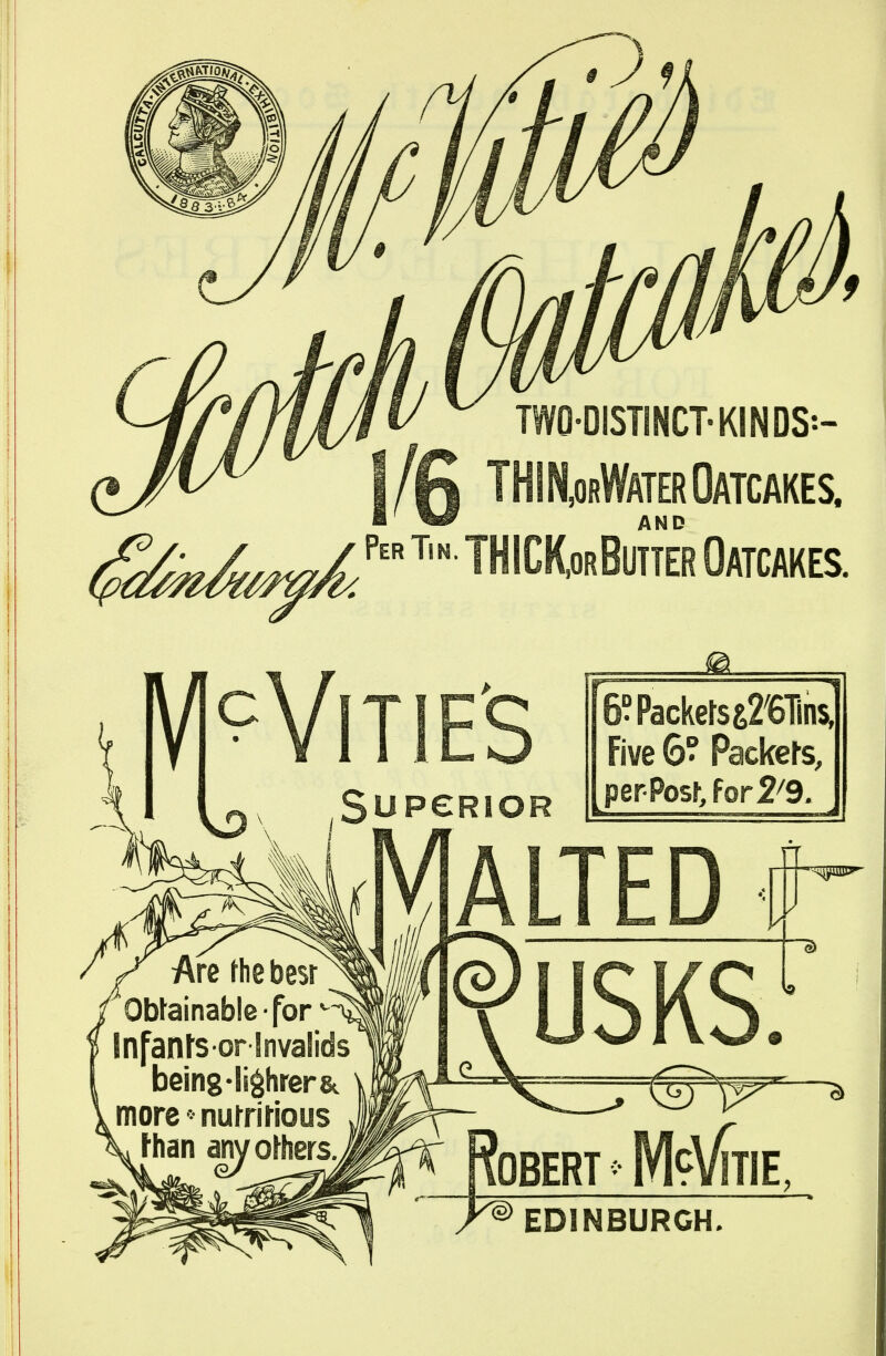 two-distinct-kinds:- |/0 THIN,orWaterOatcakes. Per Tin. THICK,OrBUTTER OATCAKES. M^VlTIE'S SupeRioR Malted 6?Packerss2ens, Five 6? Packers, perPost ?or2^9. USKS. M9V11 ITIE, EDINBURGH.