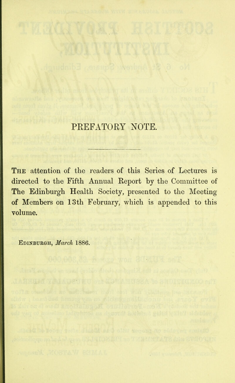 PREFATORY NOTE. The attention of the readers of this Series of Lectures is directed to the Fifth Annual Report by the Committee of The Edinburgh Health Society, presented to the Meeting of Members on 13th February, which is appended to this volume. Edinburgh, March 1886.