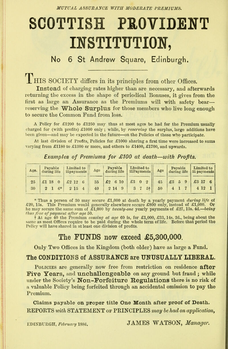 MUTUAL ASSURANCE WITH MODERATE PREMIUMS. SCOTTISH PEOVIDENT INSTITUTION, i HIS SOCIETY differs in its principles from other Offices. Instead of charging rates higher than are necessary, and afterwards returning the excess in the shape of periodical Bonuses, it gives from the first as large an Assurance as the Premiums will with safety bear— reserving the Whole Surplus for those members who live long enough to secure the Common Fund from loss. A Policy for £1200 to £1250 may thus at most ages be had for the Premium usually charged for (with profits) £1000 only; while, by reserving the surplus, large additions have l)een given—and may he expected in the future—on the Policies of those who participate. At last division of Profits, Policies for £1000 sharing a first time were increased to sums varying from £1180 to £1300 or more, and others to £1400, £1700, and upwards. Examples of Premiums for £100 at death—with Profits. Age. Payable during lite Limited to 21payments Age Payable during life Limited to 21Payments Age Payable during life Limited to 21 payments 25 £1 18 0 £2 12 6 \ 35 £2 6 10 £3 0 2 45 £3 5 9 £3 17 6 30 2 16* 2 15 4 40 2 14 9 3 7 5t 50 4 17 4 12 1 * Thus a person of 30 may secure £1,000 at death by a yearly payment during life of £20, 15s. This Premium would generally elsewhere secure £800 only, instead of £1,000. Or he may secure the same sum of £1,000 by twenty-one yearly payments of £27,13s. 4d.—being thus free of payment after age 50. t At age 40 the Premium ceasing at age 60 is, for £1,000, £33,14s. 2d., being about the same as most Offices require to be paid during the whole term of life. Before that period the Policy will have shared in at least one division of profits. Only Two Offices in the Kingdom (both older) have as large a Fund. The CONDITIOMS of ASSURANCE are UNUSUALLY LIBERAL. Policies are generally now free from restriction on residence after Five Years, and uncliallengeable on any ground but fraud ; while under the Society's Non-Forfeiture Regulations there is no risk of a valuable Policy being forfeited through an accidental omission to pay the Premium. Claims payable on proper title One Month, after proof of Death. REPORTS with STATEMENT or PRINCIPLES may he had on application, EDINBURGH, i^e&rwar?/ 1886. JAMES WATSON, Manager. No 6 St Andrew Square, Edinburgh. The FUNDS now exceed £5,300,000.