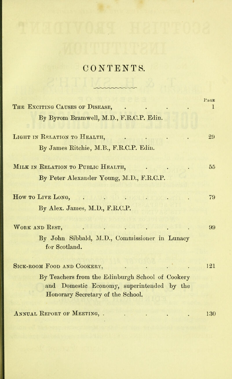 CONTENTS. Page The Exciting Causes of Disease, .... 1 By Byrom Bramwell, M.D., F.R.C.P. EdiD. Light in Eelation to Health, . . . . 29 By James Eitchie, M.B., F.E.C.P. Ediu. Milk in Eelation to Public Health, . . . 55 By Peter Alexander Young, M.D., F.E.C.P. How to Live Long, . . . . . . 79 By Alex. James, M.D., F.E.C.P. Work and Eest, ...... 99 By John Sibbald, M.D., Commissioner in Lunacy for Scotland. Sick-room Food and Cookery, .... 121 By Teachers from the Edinburgh School of Cookery and Domestic Economy, superintended by the Honorary Secretary of the School. Annual Eeport of Meeting, 130