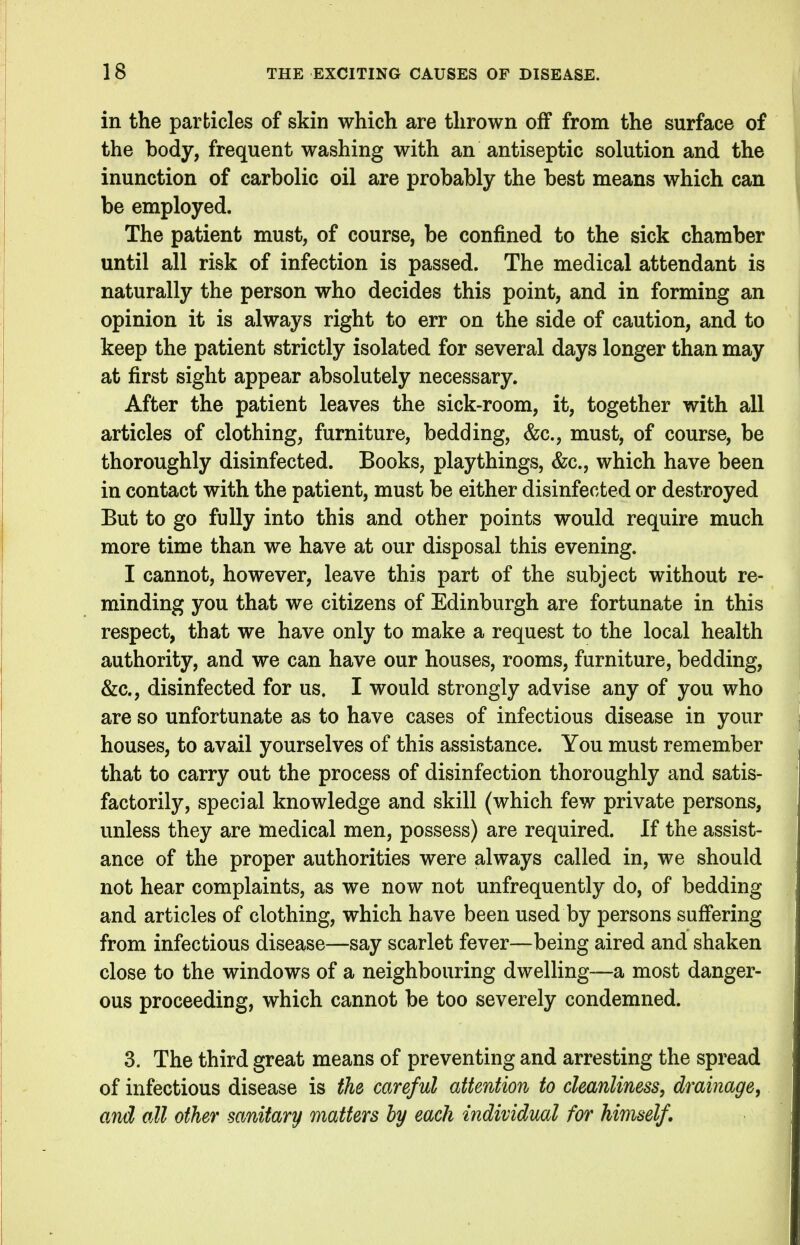 in the particles of skin which are thrown off from the surface of the body, frequent washing with an antiseptic solution and the inunction of carbolic oil are probably the best means which can be employed. The patient must, of course, be confined to the sick chamber until all risk of infection is passed. The medical attendant is naturally the person who decides this point, and in forming an opinion it is always right to err on the side of caution, and to keep the patient strictly isolated for several days longer than may at first sight appear absolutely necessary. After the patient leaves the sick-room, it, together with all articles of clothing, furniture, bedding, &c., must, of course, be thoroughly disinfected. Books, playthings, &c., which have been in contact with the patient, must be either disinfected or destroyed But to go fully into this and other points would require much more time than we have at our disposal this evening. I cannot, however, leave this part of the subject without re- minding you that we citizens of Edinburgh are fortunate in this respect, that we have only to make a request to the local health authority, and we can have our houses, rooms, furniture, bedding, &c., disinfected for us. I would strongly advise any of you who are so unfortunate as to have cases of infectious disease in your houses, to avail yourselves of this assistance. You must remember that to carry out the process of disinfection thoroughly and satis- factorily, special knowledge and skill (which few private persons, unless they are medical men, possess) are required. If the assist- ance of the proper authorities were always called in, we should not hear complaints, as we now not unfrequently do, of bedding and articles of clothing, which have been used by persons suffering from infectious disease—say scarlet fever—being aired and shaken close to the windows of a neighbouring dwelling—a most danger- ous proceeding, which cannot be too severely condemned. 3. The third great means of preventing and arresting the spread of infectious disease is the careful attention to cleanliness, drainage, and all other sanitary matters by each individual for himself.