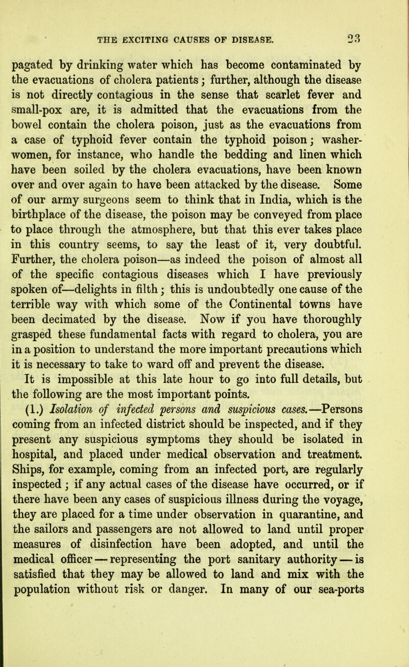 pagated by drinking water which has become contaminated by the evacuations of cholera patients; further, although the disease is not directly contagious in the sense that scarlet fever and small-pox are, it is admitted that the evacuations from the bowel contain the cholera poison, just as the evacuations from a case of typhoid fever contain the typhoid poison; washer- women, for instance, who handle the bedding and linen which have been soiled by the cholera evacuations, have been known over and over again to have been attacked by the disease. Some of our army surgeons seem to think that in India, which is the birthplace of the disease, the poison may be conveyed from place to place through the atmosphere, but that this ever takes place in this country seems, to say the least of it, very doubtful. Further, the cholera poison—as indeed the poison of almost all of the specific contagious diseases which I have previously spoken of—delights in filth; this is undoubtedly one cause of the terrible way with which some of the Continental towns have been decimated by the disease. Now if you have thoroughly grasped these fundamental facts with regard to cholera, you are in a position to understand the more important precautions which it is necessary to take to ward off and prevent the disease. It is impossible at this late hour to go into full details, but the following are the most important points. (1.) Isolation of infected persons and suspicious cases.—Persons coming from an infected district should be inspected, and if they present any suspicious symptoms they should be isolated in hospital, and placed under medical observation and treatment. Ships, for example, coming from an infected port, are regularly inspected ; if any actual cases of the disease have occurred, or if there have been any cases of suspicious illness during the voyage, they are placed for a time under observation in quarantine, and the sailors and passengers are not allowed to land until proper measures of disinfection have been adopted, and until the medical officer — representing the port sanitary authority — is satisfied that they may be allowed to land and mix with the population without risk or danger. In many of our sea-ports