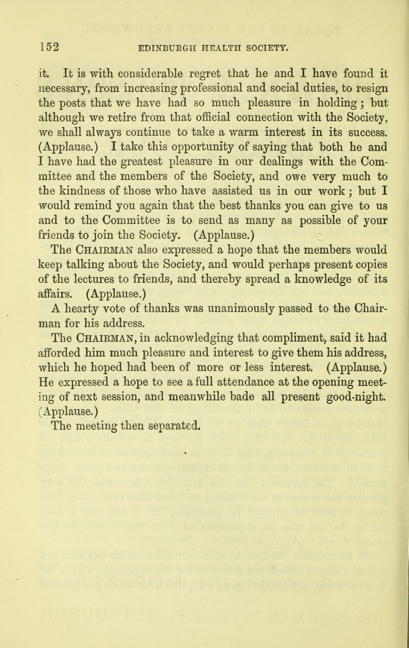 it. It is with considerable regret that he and I have found it necessary, from increasing professional and social duties, to resign the posts that we have had so much pleasure in holding; but although we retire from that official connection with the Society, we shall always continue to take a warm interest in its success. (Applause.) I take this opportunity of saying that both he and I have had the greatest pleasure in our dealings with the Com- mittee and the members of the Society, and owe very much to the kindness of those who have assisted us in our work; but I would remind you again that the best thanks you can give to us and to the Committee is to send as many as possible of your friends to join the Society. (Applause.) The Chairman also expressed a hope that the members would keep talking about the Society, and would perhaps present copies of the lectures to friends, and thereby spread a knowledge of its affairs. (Applause.) A hearty vote of thanks was unanimously passed to the Chair- man for his address. The Chairman, in acknowledging that compliment, said it had afforded him much pleasure and interest to give them his address, which he hoped had been of more or less interest. (Applause.) He expressed a hope to see a full attendance at the opening meet- ing of next session, and meanwhile bade all present good-night. (Applause.) The meeting then separated.