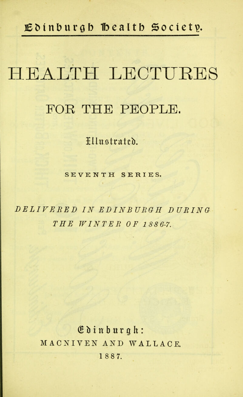 HEALTH LECTIJEES FOR THE PEOPLE. iUttstrateb. SEVKNTH SERIES. DELIVERED IN EDINBURGH DURING THE WINTER OF 1 88 6-7. MACNIVEN AND WALLACE.