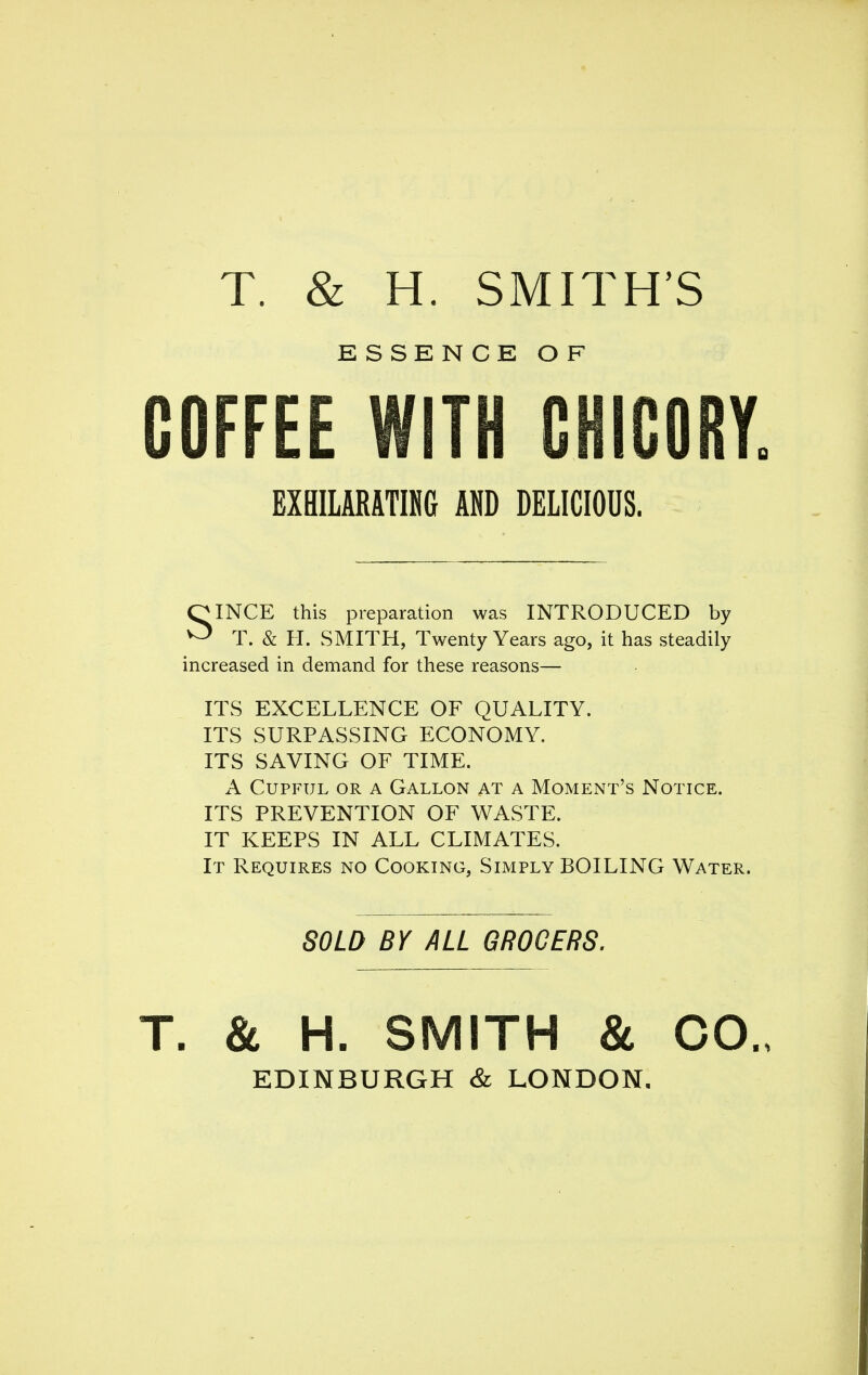 T. & H. SMITH'S ESSENCE OF COFFEE WITH CHICORY EXBILARATING AND DELICIOUS. OINCE this preparation was INTRODUCED by ^ T. & H. wSMITH, Twenty Years ago, it has steadily increased in demand for these reasons— ITS EXCELLENCE OF QUALITY. ITS SURPASSING ECONOMY. ITS SAVING OF TIME. A Cupful or a Gallon at a Moment's Notice. ITS PREVENTION OF WASTE. IT KEEPS IN ALL CLIMATES. It Requires no Cooking, Simply BOILING Water. SOLD BY ALL GROCERS, & H. SMITH 8c CO. EDINBURGH & LONDON.