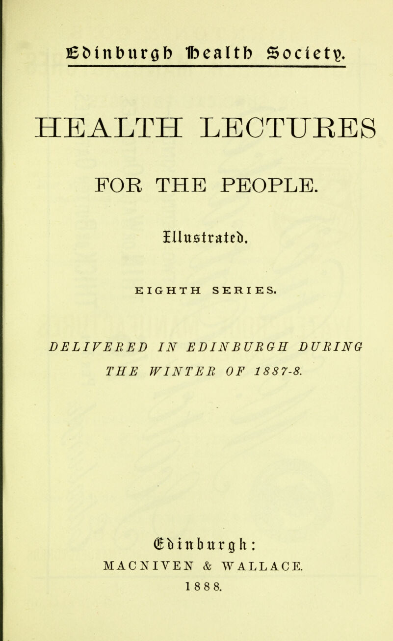 lebinburgb Ibealtb Society. HEALTH LECTUEES FOR THE PEOPLE. iUttstrateb. EIGHTH SERIES. DELIVERED IN EDINBURGH DURING THE WINTER OF 1887-8. (gbtnbwrgh: MACNIVEN & WALLACE. 1 888.