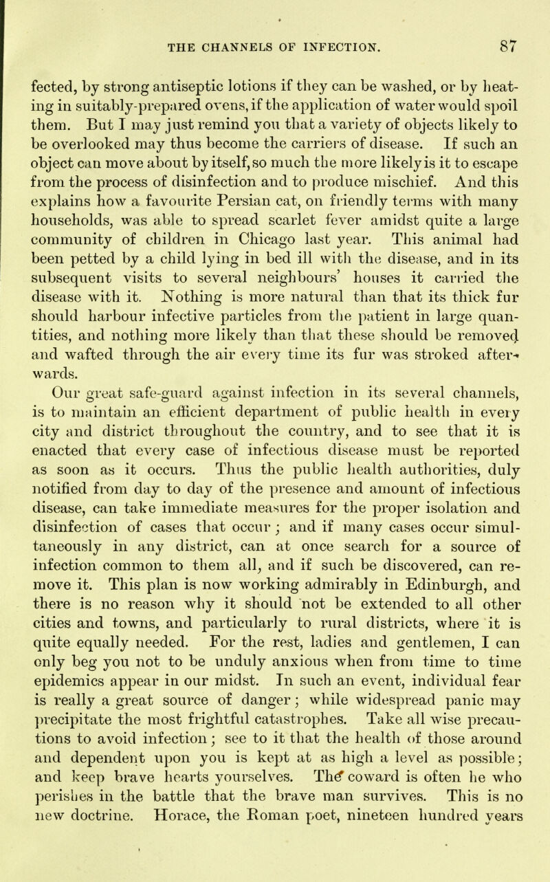 fected, by strong antiseptic lotions if they can be washed, or by heat- ing in suitably-prepared ovens, if the application of water would spoil them. But I may just remind you that a variety of objects likely to be overlooked may thus become the carriers of disease. If such an object can move about by itself, so much the more likely is it to escape from the process of disinfection and to produce mischief. And this explains how a favourite Persian cat, on friendly terms with many households, was able to spread scarlet fever amidst quite a large community of children in Chicago last year. This animal had been petted by a child lying in bed ill witli the disease, and in its subsequent visits to several neighbours' houses it carried the disease with it. Nothing is more natural than that its thick fur should harbour infective particles from tlie patient in large quan- tities, and nothing more likely than that these should be removed and wafted through the air eveiy time its fur was stroked after-* wards. Our great safe-guard against infection in its several channels, is to maintain an efficient department of public health in every city and district throughout the country, and to see that it is enacted that every case of infectious disease must be reported as soon as it occurs. Thus the public health authorities, duly notified from day to day of the presence and amount of infectious disease, can take immediate measures for the proper isolation and disinfection of cases that occur ; and if many cases occur simul- taneously in any district, can at once search for a source of infection common to them all^ and if such be discovered, can re- move it. This plan is now working admirably in Edinburgh, and there is no reason why it should not be extended to all other cities and towns, and particularly to rural districts, where it is quite equally needed. For the rest, ladies and gentlemen, I can only beg you not to be unduly anxious when from time to tiuie epidemics appear in our midst. In such an event, individual fear is really a great source of danger; while widespread panic may precipitate the most frightful catastrophes. Take all wise precau- tions to avoid infection; see to it that the health of those around and dependent upon you is kept at as high a level as possible; and keep brave hearts yourselves. Th^ coward is often he who perishes in the battle that the brave man survives. This is no new doctrine. Horace, the Roman poet, nineteen hundred years