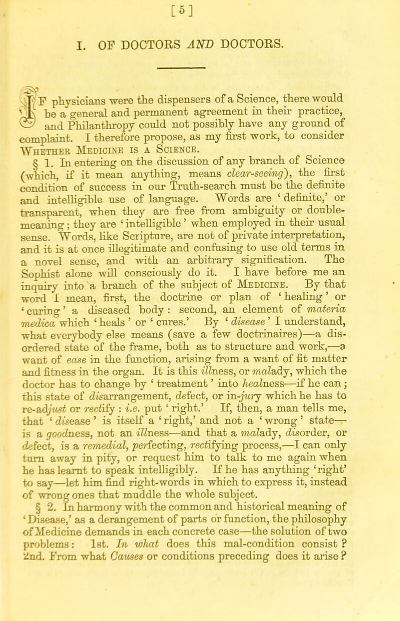 [6] I. OF DOCTORS Am) DOCTORS. fP physicians were the dispensers of a Science, there would be a general and permanent agreement in their practice, and Philanthropy could not possibly have any ground of complaint. I therefore propose, as my fii-st work, to consider Whether Medicine is a Science. § 1. In entering on the discussion of any branch of Science (which, if it mean anything, means clear-seeing), the first condition of success in our Truth-search must be the definite and intelligible use of language. Words axe ' definite,' or transparent, when they are free from ambiguity or double- meaning ; they are ' intelligible' when employed in their usual sense. Words, like Scripture, are not of private interpretation, and it is at once illegitimate and confasing to use old terms in a novel sense, and with an arbitrary signification. The Sophist alone wiU consciously do it. I have before me an inquiry into a branch of the subject of Medicine. By that word I mean, first, the doctrine or plan of ' heahng' or ' curing' a diseased body : second, an element of materia medica which ' heals ' or ' cures.' By ' disease ' I understand, what everybody else means (save a few doctrinaires)—a dis- ordered state of the frame, both as to structure and work,—a want of ease in the function, arising from a want of fit matter and fitness in the organ. It is this illness, or maZady, which the doctor has to change by ' treatment' into ZieaZness—if he can; this state of (Zisarrangement, defect, or ia-jicrj which he has to re-adjiist or rectify : i.e. put ' right.' If, then, a man tells me, that ' disease ' is itself a ' right,' and not a ' wrong ' state— is a groocZness, not an illness—and that a maladj, disorder, or defect, is a remedial, pe7-fectiiig, rectifying process,—I can only turn away in pity, or request him to talk to me again when he has learnt to speak intelligibly. If he has anything 'right' to say—let him find right-words in which to express it, instead of wrong ones that muddle the whole subject. § 2. Inharmony with the common and historical meaning of 'Disea.se,' a.s a derangement of parts or function, the philosophy of Medicone demands in each concrete case—the solution of two problems: Ist. In what does this mal-condition consist ? •Znd. From what Causes or conditions preceding does it arise ?