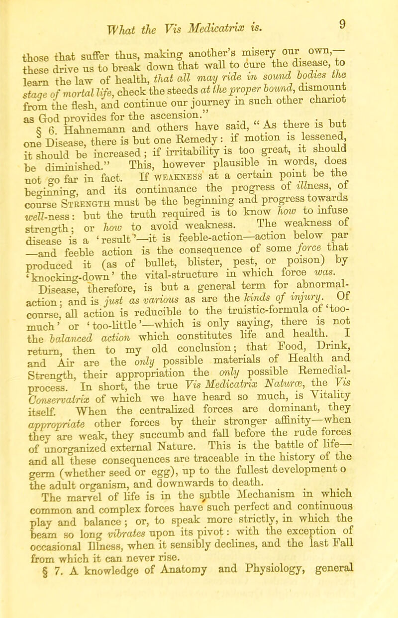 What the Vis Mcdicatrix is. those that suffer thus, making another s misery our own,— these drive us to break down that waU to cure the disease, to learn the law of health, that all may ride tn sound bodies the stage of mortal life, check the steeds at the proper Imnd, dismount from the flesh, and continue our journey m such other chariot as God provides for the ascension. 8 6 Hahnemann and others have said. As there is but one Disease, there is but one Remedy : if motion is .lessened it should be increased; if irritabiHty is too great, it should be diminished. This, however plausible m words does not cro far in fact. If weakness at a certain point be the becri^'', and its continuance the progress of tHness, ot co^se Steength must be the beginning and progress towards «;eK-ness: but the truth required is to know how to mfuse stren-th; or hoio to avoid weakness. The weakness of disease is a 'result'—it is feeble-action-action below par —and feeble action is the consequence of some/orce that produced it (as of buUet, blister, pest, or poison) by 'knockin.^-down' the vital-structure in which force was. Disease, therefore, is but a general term for abnormal- action: and is just as various as are the Unds of injury Ut course,' aU action is reducible to the truistic-formula of too- much' or 'too-little'—which is only saymg, there is not the balanced action which constitutes life and health. i return, then to my old conclusion; that Food, Drink and Air are the only possible materials of Health and Strenoth, their appropriation the only possible Remedial- process. In short, the true Vis Medicatrix Naturo}, the Vis Conservainx of which we have heard so much, is Vitality itself. When the centralized forces are dominant, they appropriate other forces by their stronger affinity—when they are weak, they succumb and faU before the rude forces of unorganized external Nature. This is the battle of life— and all these consequences are traceable in the history of the germ (whether seed or egg), up to the fullest development o the adult organism, and downwards to death. The marvel of life is in the s^ibtle Mechanism in which common and complex forces have such perfect and continuous play and balance ; or, to speak more strictly, in which the beam so long vibrates upon its pivot: with the exception of occasional Ilhiess, when it sensibly declines, and the last Fall from which it can never rise. § 7. A knowledge of Anatomy and Physiology, general