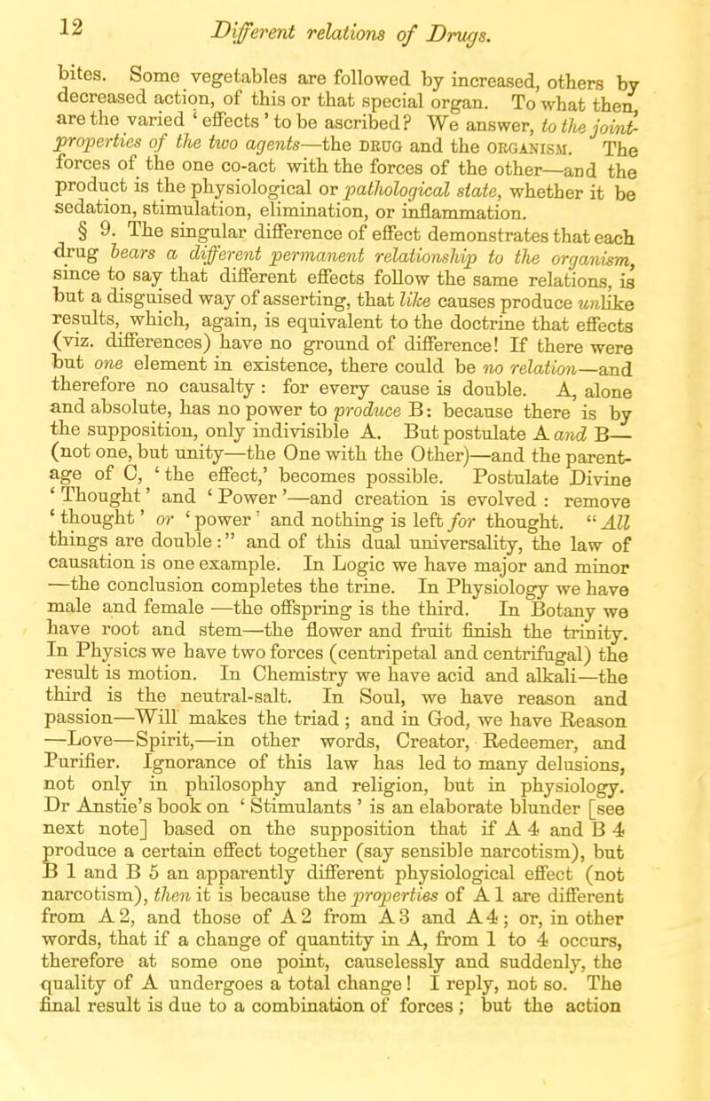 Different relations of Drugs. bites. Some vegetables are followed by increased, others by decreased action, of this or that special organ. To what then are the varied ' effects' to be ascribed? We answer, to the joint- properties of the two agents—the drug and the organism. The forces of the one co-act with the forces of the other—and the product is the physiological or pathological state, whether it be sedation, stimulation, elimination, or inflammation. § 9. The singular difference of effect demonstrates that each drug hears a different permanent relationship to the organism, since to say that different effects follow the same relations, is but a disguised way of asserting, that like causes produce unhke results, which, again, is equivalent to the doctrine that effects (viz. differences) have no ground of difference! If there were but one element in existence, there could be no relatio7i—and therefore no causalty : for every cause is double. A, alone and absolute, has no power to produce B: because there is by the supposition, only indivisible A. But postulate A and B— (not one, but unity—the One with the Other)—and the parent- age of C, ' the effect,' becomes possible. Postulate Divine ' Thought' and ' Power '—and creation is evolved : remove 'thought' or 'power' and nothing is left/or thought. All things are double: and of this dual universality, the law of causation is one example. In Logic we have major and minor —the conclusion completes the trine. In Physiology we have male and female —the offspring is the third. In Botany we have root and stem—the flower and fruit finish the trinity. In Physics we have two forces (centripetal and centrifugal) the residt is motion. In Chemistry we have acid and alkali—the third is the neutral-salt. In Soul, we have reason and passion—Will makes the triad ; and in God, we have Reason —Love—Spirit,—in other words, Creator, Redeemer, and Purifier. Ignorance of this law has led to many delusions, not only in philosophy and religion, but in physiology. Dr Anstie's book on ' Stimulants ' is an elaborate blunder [see next note] based on the supposition that if A 4 and B 4 produce a certain effect together (say sensible narcotism), but B 1 and B 5 an apparently different physiological effect (not narcotism), then it is because the j^roperties of Al are different from A2, and those of A2 from A3 and A4; or, in other words, that if a change of quantity in A, from 1 to 4 occurs, therefore at some one point, causelessly and suddenly, the quality of A undergoes a total change! I reply, not so. The final result is due to a combination of forces ; but the action