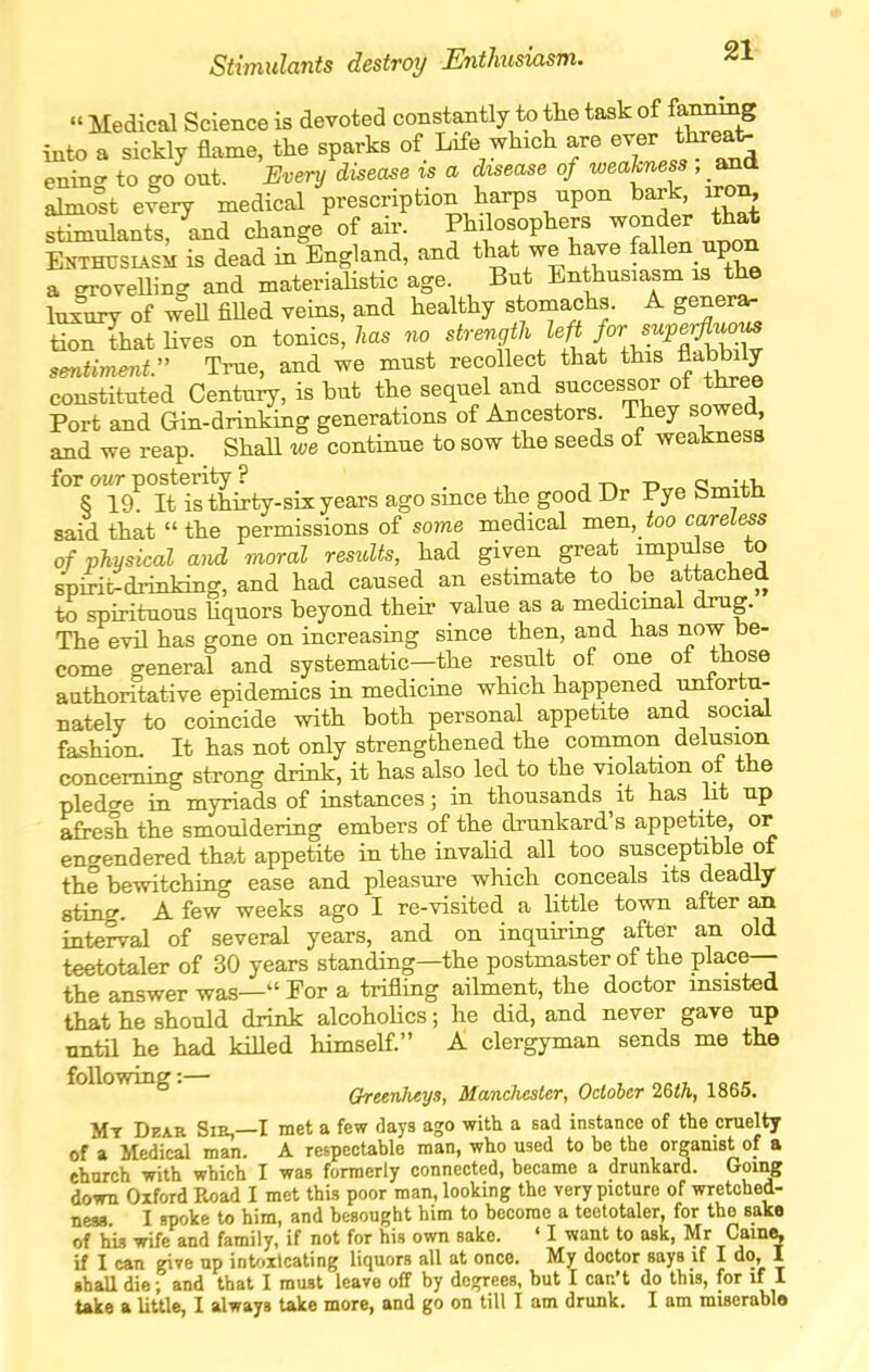 Stimulants destroy Enthusiasm. 21^  Medical Science is devoted constantly to the task of fammig into a sickly flame, the sparks of Life whach are ™^ enino- to go out. Every disease is a disease of weakness , and ahno°st elery medical prescription harps npon bark, iror^ stimulants, and change of air. Philosophers wonder that ENTHUSUsi is dead in England, and that we have fallen upon a crroveUing and materiaUstic age. But Enthusiasm is the lux'ury of weU filled veins, and healthy stomachs. A genera, tionthathves on tonics, 7m. strength f'^^^^ sentiment. True, and we must recollect that this flabbily constituted Century, is but the sequel and successor of three Port and Gin-drinking generations of Ancestors They sowed and we reap. Shall we continue to sow the seeds of weakness for our posterity ? , t tj a •4-v. 8 19 It is thirty-six years ago since the good Dr Pye bmitn said that the permissions of some medical men, ioo careless of physical and moral results, had given great impulse to spirit^drinking, and had caused an estimate to be attached to spirituous hquors beyond their value as a medicinal drug. The evil has gone on increasing since then, and has now be- come general and systematic—the result of one ot those authoritative epidemics in medicine which happened unlortu- nately to coincide with both personal appetite and social fashion. It has not only strengthened the common delusion concerning strong drink, it has also led to the violation of the pledo-e in myriads of instances; in thousands it has ht up afresh the smouldering embers of the drunkard's appetite or encrendered that appetite in the invahd all too susceptible ot the bewitching ease and pleasure which conceals its deadly sting. A few weeks ago I re-visited a little town after an interval of several years, and on inquiring after an old teetotaler of 30 years standing—the postmaster of the place— the answer was— For a trifling ailment, the doctor msisted that he should drink alcoholics; he did, and never gave up until he had killed himself. A clergyman sends me the following. Greenheys, Manchester, October 2&th, 1865. Mt Dear Sm,—I met a few days ago with a sad instance of the cruelty of a Medical man. A respectable man, who used to bo the organist of a ehurch with which I was formerly connected, became a drunkard. Goi^ down Oxford Road I met this poor man, looking the very picture of wretched- neaa I spoke to him, and besought him to become a teetotaler, for the sake of his wife and family, if not for his own sake. ' I want to ask, Mr Came, if I can give up int'>xlcating liquors all at once. My doctor says if I do, 1 shall die; and that I must leave off by degrees, but I can't do this, for if I take a little, I always take more, and go on till I am drunk. I am miscrabla