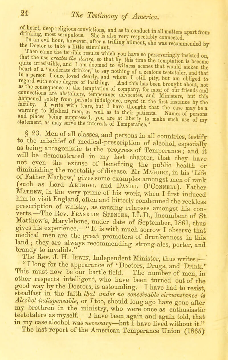 of heart, deep religious convictions, and as to conduct in all matters anart frnm Tn 5' «'='-P^'°^- Sl^e is also very respectably connS ^ the'srte X:^stf^rnt!''^°^ ^'^^ —^ ''^ '''^ '^■'^^'^ '■'^''^l'^ ^^'<=^ have so perseveringly insisted on. fu e' rrrstibTtfr '7'  'i^'/ '^-'^^ '^'^ ^^^^ tem^pta^tcore in a nersoT, Ttl ^ '^T^''? ''l:^'^ ^^^^^^^ teetotaler, and that iL,^^ -fi, '^^''^e'^ <iearly, and whom I still pity, but am obliged to She rnnl'°'' ^'ft^ 1 ^'^ ^een brought about, not connP^Z,^ '1°/ -^^ temptation of company, for most of o^ur friends and hTZl J f? f'^^''.'' temperance advocates, and Ministers, but thk fZlfv f^^ly fro*^ P^ate indulgence, wr^ecZ in the first instance by the ftculty. I write with tears, but I have thought that the case may be a IT2J^ ^'^''^ '1 ^^ '^'^ P^ti^-^t^- Names of person^ and places being suppressed, you are at liberty to make such use of my statement, as may serve the interests of Temperance. § 23. Men of all classes, and persons in aU conntries, testify to the miscluef of medical-prescription of alcohol, especiaUy as being antagonistic to the progress of Temperance; and it will be demonstrated in my last chapter, that they have not even the excuse of benefiting the public health or diminishing the mortality of disease. Mr Maguire, in his 'Life of Father Mathew,' gives some examples amongst men of rank (such as Lord Aeundel and Daniel O'Connell). Father Mathew, an the very prime of his work, when I first induced him to visit England, often and bitterly condemned the reckless prescription of whisky, as causing relapses amongst his con- verts.—The Rev. Fkanklin Spencer, LL.D., Incumbent of St Matthew's, Marylebone, under date of September, 1861, thus gives his experience.— It is with much sorrow I observe that medical men are the great promoters of drunkenness in this land ; they are always recommending strong-ales, porter, and brandy to invalids. The Rev. J. H. Irwin, Independent Minister, thus writes: I long for the appearance of ' Doctors, Drugs, and Diink.* This must now be our battle field. The number of men, in other respects intelligent, who have been turned out of the good way by the Doctors, is astounding. I have had to resist, steadfast in the faith that under no conceivable circumstance is Alcohol indispensable, or J too, should long ago have gone after my brethren in the ministry, who were once as enthusiastic teetotalers as myself I have been again and again told, that in my case alcohol was necessary—but I have lived without it. The last report of the American Temperance Union (1865>