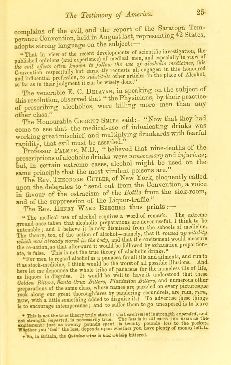 The Testimony of America. 25^ complains of the evil, and tte report of the ^l^^^'^l^^^'^' perance Convention, held in August last, representing 42 btates, adopts strong language on the subject:— That in view of the recent developments of scientificinyestigation, the- published opinions (and experience) of medical men and especially in view of thiivil effects often known to follow the me of alcoholic medicines, this Snvlntil rtpectfX^ earnestly requests all engaged in this hononred SuentiLiSon, to suhstitdte other articles in the place of Alcohol, 80 far as in their judgment it can be wisely done.' The venerable E. C. Delavan, in speaking on the subject of this resolution, observed that  the Physicians, by their practice of prescribing alcoholics, were killing more men than any °^he^Honourable Gerritt Smith said:—Now that they had come to see that the medical-use of intoxicatmg drinks was working great mischief, and multiplying drunkards with fearful rapidity, that evil must be assailed. _ Professor Palmer, M.D., beUevedthat nme-tenths of the prescriptions of alcohoUc drinks were unnecessary and mjurious; but, in certain extreme cases, alcohol might be used on the same principle that the most virulent poisons are. The Rev. Theodore Cutler, of New Tork, eloquently called upon the delegates to send out from the Convention, a voice i£ favour of the ostracism of the Bottle from the sick-room, and of the suppression of the Liquor-traflac'' The Eev. Henrt Ward Beegher thus prints :— The medical use of alcohol requires a word of remark. The extreme ground once taken that alcohoUc preparations are never useful, 1 think to be untenable: and I beUeve it is now dismissed from the schools of medicine. The theory, too, of the action of alcohol-namely, that it roused up vitality- which was already stored in the body, and that the excitement would measure the re-action, so that afterward it would be followed by exhaustion proportion- ate, is false. This is not the tme theory of alcoholic dnnks.* for men to regard alcohol as a panacea for all ills and ailments, and run to it as stock-medicine, I think would be the worst of all possible illusions. And here let me denounce the whole tribe of panaceas for the nameless ills of lite, as liquors in disguise. It would be well to have it understood that these Oold^ Bitters, Santa Cruz Bitters, Plantation Bitters, and numerous other preparations of the same class, whose names are paraded on every picturesque rock along our great thoroughfares by pandering scoundrels, are rum, rwm, ■RvyL with a little something added to disguise it.f To advertise these things ifl to encourage intemperance; and to suffer them to go unexposed is to leave • Thi.1 U not thetnie theory tnily stated : that excitement is strength expended, and' not «treriKth imparted, ia necessarily true. The loss is in ail caf^es thk hamk as tha- excitetnent: just as twenty pounds .pent, is twenty pounds loss to the puoket> WBathor you ' feel' the loss, depends upon whetlicr you have plenty of money left.Ii. t So, in Britain, the Quinine wine Is bad whisky bittered.