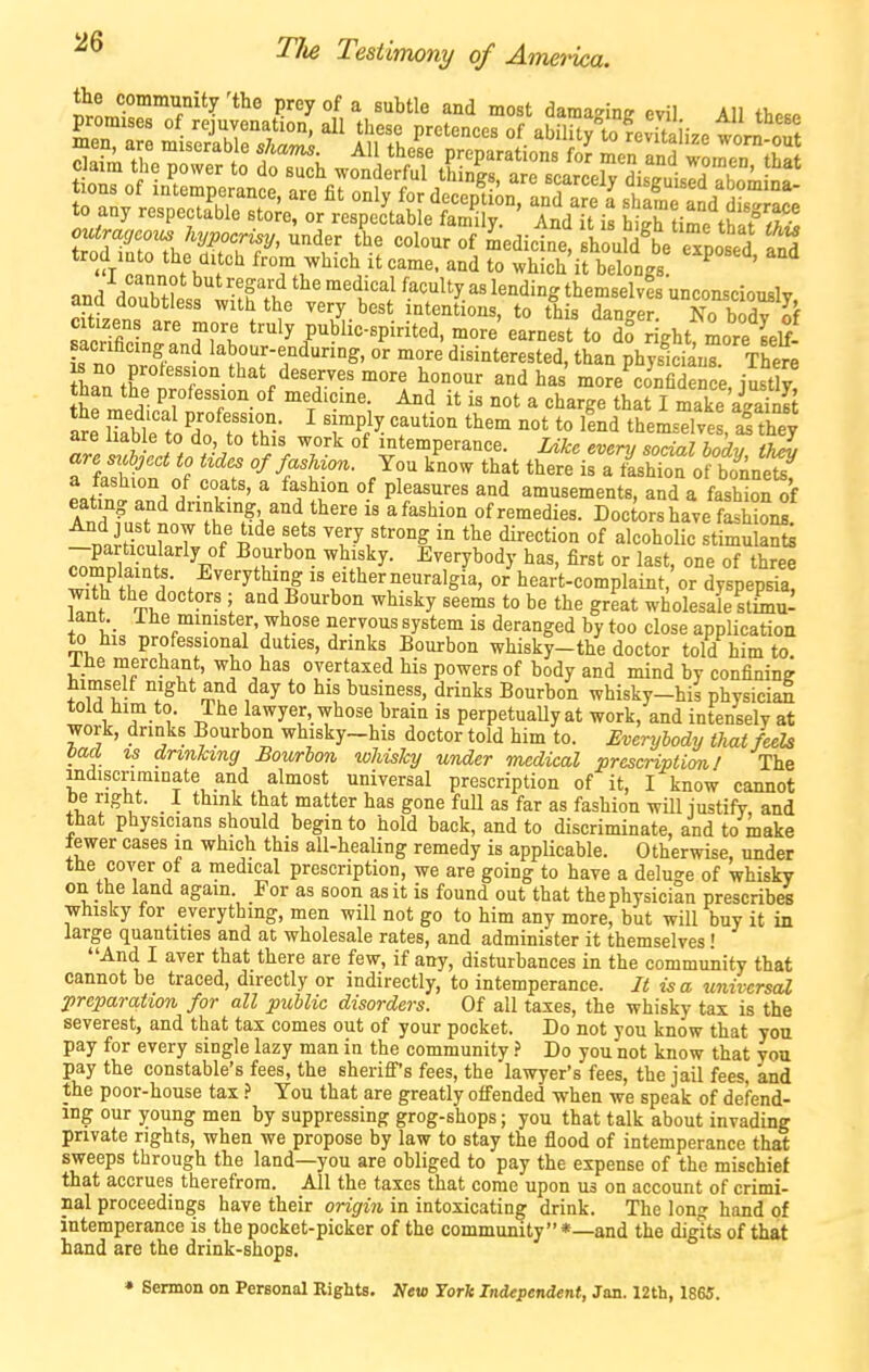outra„ hypocrisy, unA,v the colour of Ldicine BhouKe eTni^^^^^ trod lato the aitch from which it came, and ^tLTit belongs ^ ^ k1? ''^^''■''^ ^'^'^^ '■'^culty as lending themselvis unconsciouslv and doubtless with the very best intentions, to this dange^ No bodT of citizens are more truly public-spirited, more earnest to do right more Llf- L 3'^ '^rr^/'^^' °^ disinterested, than physii^nT TheS IZiZ^rT- ^°dhas' more confidence, justly! than the profession of medicine. And it is not a charge that I make aSt the medical professi^on. I simply caution them not to knd theisdves J they are liab e to do, to this work of intemperance. Ukc even, social body tJ^ are sr^ject to tides of fashion. You k'now that there ira74h^ of b« P«w // ^ ^f^r ° P^^^'^'^^ ^^d amusements, and a fashkn of £d fa^riw ^'.^'^V^' ofremedies. Doctors have fash TTnihV ,f T P B*^' very strong in the direction of alcohoUc stimulants % ■ • ^^y^°dy has, first or last, one of three 3 hp d;.f f''^''^!^r^^Si^' heart-complaint,'or dyspepsia, W *'ia/^°<='°''« i and Bourbon whisky seems to be the great wholesale stLu- lant._ Ihe minister, whose nervous system is deranged by too close application to his professional duties, drinks Bourbon whisky-the doctor told him to. Ihe merchant, who has overtaxed his powers of body and mind by confining himself night and day to his business, drinks Bourbon whisky-his physiciaE told him to. The lawyer, whose brain is perpetually at work, and intensely at work, drinks Bourbon whisky-his doctor told him to. Everybody thai feels baa w drinking Bourbon whisky under medical prescnpticml The indiscriminate and almost universal prescription of it, I know cannot be right. I think that matter has gone fuU as far as fashion will iustify, and that physicians should begin to hold back, and to discriminate, and to make lewer cases in which this all-heaUng remedy is appUcable. Otherwise, under the cover of a medical prescription, we are going to have a deluge of whisky on the land again. For as soon as it is found out that the physician prescribes whisky for everything, men will not go to him any more, but will buy it in large quantities and at wholesale rates, and administer it themselves • And I aver that there are few, if any, disturbances in the community that cannot be traced, directly or indirectly, to intemperance. It is a universal preparation for all public disorders. Of all taxes, the whisky tax is the severest, and that tax comes out of your pocket. Do not you know that you pay for every single lazy man in the community .> Do you not know that you pay the constable's fees, the sheriff's fees, the lawyer's fees, the jail fees, and the poor-house tax } You that are greatly offended when we speak of defend- ing our young men by suppressing grog-shops; you that talk about invading private rights, when we propose by law to stay the flood of intemperance that sweeps through the land—you are obliged to pay the expense of the mischief that accrues therefrom. All the taxes that come upon us on account of crimi- nal proceedings have their origin in intoxicating drink. The long hand of intemperance is the pocket-picker of the community*—and the digits of that hand are the drink-shops. » Sermon on Personal Rights. New York Independent, Jan. 12th, 1865.