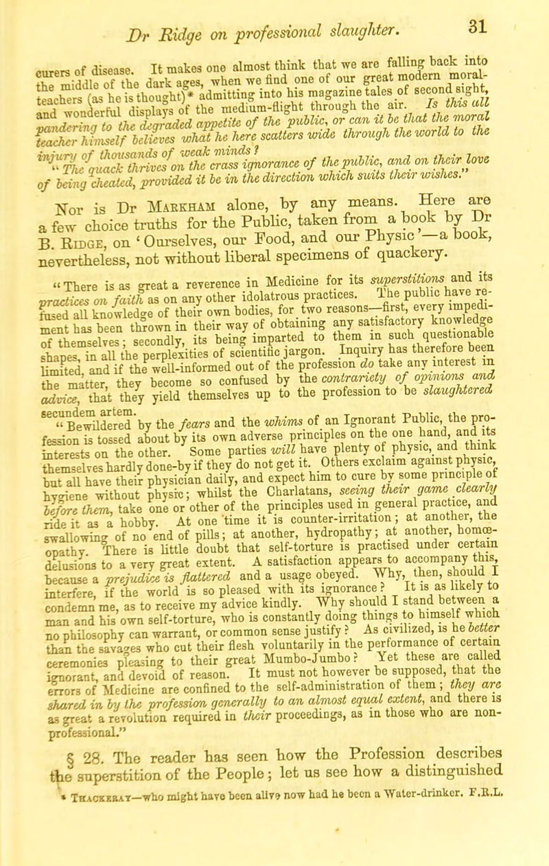 0/ li% cheated, provided it be in the direction wUch siats tJiezr wishes. Nor is Dr Makkham alone, by any means. Here are a few choice tmtlis for the PubHc, taken from a book by Dr B EiDGE, on ' Om>selves, our Food, and our Physic —a book, nevertheless, not without liberal specimens of quackery. «There is as great a reverence in Medicine for its superstitions a.ni its ^nrh^TwiZthas on any other idolatrous practices. The public have re- knoilete onhd^ own bodies, for t'wo reasons-first, every impedi- ment has been thrown in their way of obtaining any sa isfactory knowledge of themselves secondly, its being imparted to them m such questionable Ipes ^ alTthe perplexities of scientific jargon Inquiry has therefore been HmFted Ld if the weU-informed out of the profession cZo take any interest m rbTmatto, they become so confused by the contrar^ety ofopzmor^and ttat they yield themselves up to the profession to be slaughtered  st^toed'hy the fears and the whvm of an Ignorant Public the pro- fession is tossed about by its own adverse principles on the one hand and its Crests on the other. Some parties will have plenty of physic, and think SrmseFves hardly done-by if they do not get it Others exclaim against physic but all have their physician daily, and expect him to cure by some pnnciple of hyeiene without physic; whilst the Charlatans, seeing their game clearly llpre turn, take one or'other of the principles used in genera pract.ce and ride it as a hobby. At one time it is counter-irntation; at another, the swallowing of no end of pills; at another, hydropathy; at another, hom(B- onathy There is Uttle doubt that self-torture is practised under certain delusions to a very great extent. A satisfaction appears to accompany this because a prejudL is flattered and a usage obeyed. Why, then, should I interfere, if the world is so pleased with its ignorance ? It is as likely to condemn me, as to receive my advice kindly. Why should I stand be ween a man and his own self-torture, who is constantly doing things to himself which no phUosophy can warrant, or common sense justify ? As cmlized, is he letter th^ the savages who cut their flesh voluntarily in the performance of cer am ceremonies pleasing to their great Mumbo-Jumbo? Yet these are called ignorant, and devoid of reason. It must not however be supposed, that the OTors of Aledicine are confined to the sclf-administration of them ; they are shMred in hy the profesdm generally to an almost equal extent, and there is aa great a revolution required in tlicvr proceedings, as in those who are non- profe^ional, § 28. The reader has seen how the Profession describes the snper-gtition of the People; let us see how a distinguished • Tkackebat—who might have been aUv9 now had he been a Water-drinker. F.E.L.