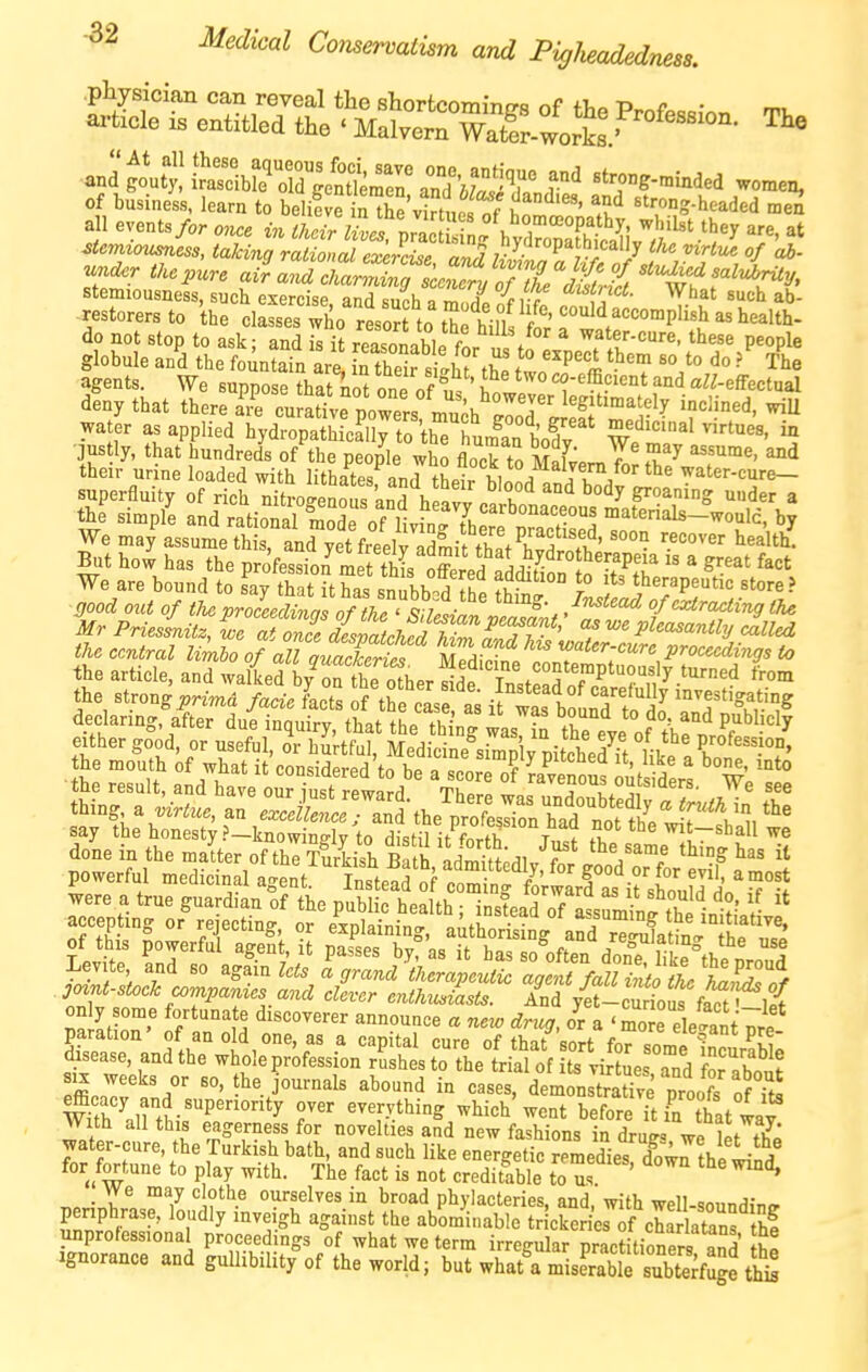 -32 Medical Comervatism and PigJieadedness. .physician can reveal the shorfccommo-s of fT,o P. f • m-ticle is entitled the ' Malvern Watfr-lrL.' ' and gouftdbL'Td'o'Sr; r' ^^-^--^^^ women, of business, learn to belifve iSVirtueS .u*^ ^-^-headed men all events/or once in their llciVrZZl ^'j'^' ^^^ ''r^' taking ratZal ^eS S^^^^^^^^ ^^'^^^ ^- stemiousness, such exercise and K„ph 7 % i-r ^''f'^*''''- What such ab- restorers to the chsses wllo rlor to t^ h^^^^^ do not stop to ask- and is it rPiZl^.f ^ water-cure, these people globule a/d the fSunSfn arl Sr silit't^ 11^''''% ''^T ^^le agents. We suppose that^no^ one of u ' Si. '^^f«K-effectual deny that there ire cura«vrpowers mu^h ^'^f'^^'^}! inclined, wiU water as applied hydropathL^l Cfuman bX ^^^-^'-tues, in ■fe;t^^o::;fdtit^^ «:^i2^iSK™i3^?^^^ We are bound to s^ay tTat Uhas sn^bb^^^^^^^^^ therapeurtc store? •^700^^ 0M< of the vnceldinalTnf^if-^^ Z'^^^'*^ of extracting the MrPnesLttZZ Z'e £X^^^ <^ pleasantl.j Jued the central Umbo of M quaSt Sedicfne ir''''';''''',^'''^^^^''^* ^ the article, and walked b/oX o^herSe T^^^ ^'^^ the strong^n«^d faae of thetVe 11°;^ bfunft do' anlSbf 1^ declaring, after due inquiry, that the thing was in the eve of A. n '^ ^ triSifVhSil'c^^nS^^^^^^ ■the result, and have our iust retard tZI o^^^siders. We see ^ JfaSd trr: :apTar:u:e^:; fK^;ri^^^*'^f gease, and the whole profession rLhes to thetill of  viS es^nd Tabout SIX weeks or so, he journals abound in cases, demonstradve proofs ofTt! mh 'airthisT°'^ evervthing which'went before it irthat way Witn all this eagerness for novelties and new fashions in druff« we let thp water-cure, the Turkish bath, and such like energetic remediel do^rthi - a for fortune to play with. The fact is not credSe to us ' we may clothe ourselves in broad phylacteries, and, with well-soundino- penphrase, loudly inveigh against the abominable tricker es of cha aZ hf unprofessional proceedings of what we term irregular practitioners and he Ignorance and gullibility of the world; but what'a miserable subterfuge thi^